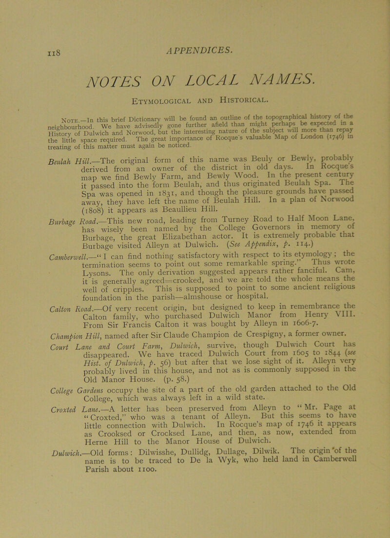 NOTES ON LOCAL NAMES. Etymological and Historical. Note.-Ih this brief Dictionary will be found an outline of the topographical history of the neighbourhood We have advisedly gone further afield than might perhaps be expected m a History of Dulwich and Norwood, but the interesting nature of the subject will more than repay the little space required. The great importance of Rocque s valuable Map of London (1746) in treating of this matter must again be noticed. Beulah Hill.—The original form of this name was Beuly or Bewly, probably derived from an owner of the district in old days. In Rocque s map we find Bewly Farm, and Bewly Wood. In the present century it passed into the form Beulah, and thus originated Beulah Spa. The Spa was opened in 1831, and though the pleasure grounds have passed away, they have left the name of Beulah Hill. In a plan of Norwood (1808) it appears as Beaullieu Hill. Burbage Road.—This new road, leading from Turney Road to Half Moon Lane, has wisely been named by the College Governors in memory oi Burbage, the great Elizabethan actor. It is extremely probable that Burbage visited Alleyn at Dulwich. (See Appendix, p. 114O Camberwell.—'“ I can find nothing satisfactory with respect to its etymology ; the termination seems to point out some remarkable spring.” Thus wrote Lysons. The only derivation suggested appears rather fanciful. Cam, it is generally agreed=crooked, and we are told the whole means the well of cripples. This is supposed to point to some ancient religious foundation in the parish—almshouse or hospital. Colton Road.—Of very recent origin, but designed to keep in remembrance the Calton family, who purchased Dulwich Manor from Henry \ III. From Sir Francis Calton it was bought by Alleyn in 1606-7. Champion Hill, named after Sir Claude Champion de Crespigny, a former owner. Court Lane and Court Farm, Dulwich, survive, though Dulwich Court has disappeared. We have traced Dulwich Court from 1605 to ±£>44 Hist, of Dulwich, p. 56) but after that we lose sight of it. Alleyn very probably lived in this house, and not as is commonly supposed in the Old Manor House, (p. 58.) College Gardens occupy the site of a part of the old garden attached to the Old College, which was always left in a wild state. Croxted Lane.—A letter has been preserved from Alleyn to “ Mr. Page at “ Croxted,” who was a tenant of Alleyn. But this seems to have little connection with Dulwich. In Rocque’s map of 1746 if appears as Crooksed or Crocksed Lane, and then, as now, extended from Herne Hill to the Manor House of Dulwich. Dulwich.—Old forms: Dilwisshe, Dullidg, Dullage, Dilwik. The origin of the name is to be traced to De la Wyk, who held land in Camberwell Parish about 1100.