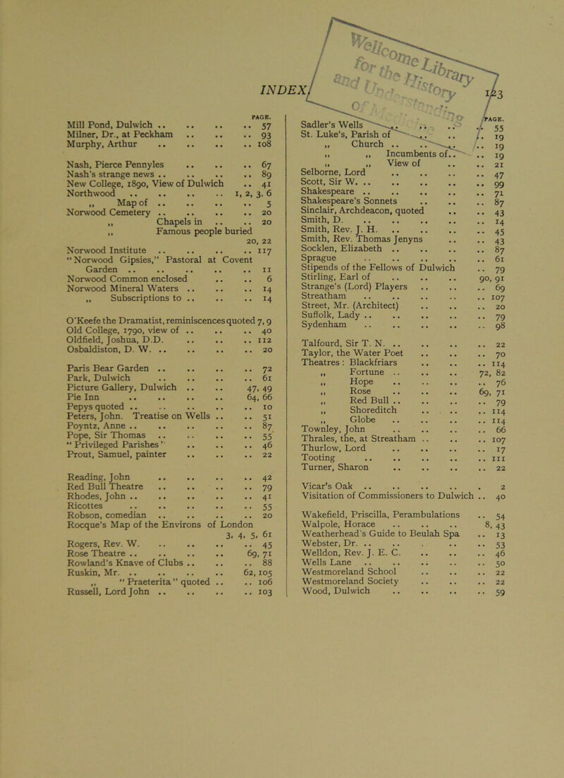 Mill Pond, Dulwich PAGE. •• 57 Milner, Dr., at Peckham • • 93 Murphy, Arthur .. 108 Nash, Pierce Pennyles .. 67 Nash’s strange news .. .. 89 New College, 1890, View of Dulwich .. 41 Northwood ,, Map of •• 5 Nonvood Cemetery ,, Chapels in . . 20 Famous people buried 20, 22 Norwood Institute .. .. .. .. 117 Norwood Gipsies,” Pastoral at Covent Garden .. ., .. ,. .. 1 x Norwood Common enclosed .. .. 6 Norwood Mineral Waters .. .. .. 14 „ Subscriptions to .. ..14 O'Keefe the Dramatist, reminiscences quoted 7, 9 Old College, 1790, view of Oldfield, Joshua, D.D. Osbaldiston, D. W. .. Paris Bear Garden .. Park, Dulwich Picture Gallery, Dulwich Pie Inn Pepys quoted .. Peters, John. Treatise on Wells Poyntz, Anne .. Pope, Sir Thomas  Privileged Parishes ’ Prout, Samuel, painter . 40 . 112 .. 20 •• 72 .. 61 47. 49 64, 66 10 5i 87 55 46 22 Sadler's Wells St. Luke’s, Parish of „ Church ,, „ Incumbents of ,, View of Selborne, Lord Scott, Sir W Shakespeare .. Shakespeare’s Sonnets Sinclair, Archdeacon, quoted Smith, D. Smith, Rev. J. H Smith, Rev. Thomas Jenyns Socklen, Elizabeth Sprague Stipends of the Fellows of Dulwich Stirling, Earl of Strange’s (Lord) Players Streatham Street, Mr. (Architect) Suffolk, Lady .. Sydenham Talfourd, Sir T. N. .. Taylor, the Water Poet Theatres : Blackfriars Fortune .. Hope Rose Red Bull .. Shoreditch Globe Townley, John Thrales, the, at Streatham Thurlow, Lord Tooting Turner, Sharon Reading, John Red Bull Theatre Rhodes, John .. Ricottes Robson, comedian Rocque's Map of the . .. .. .. 42 79 41 55 . .. .. .. 20 Environs of London 3. 4. 5. 61 Rogers, Rev. W. .. .. .. .. 45 Rose Theatre .. .. .. .. 69,71 Rowland's Knave of Clubs .. .. .. 88 Ruskin, Mr. .. .. .. .. 62,105 „  Praeterita ” quoted .. .. 106 Vicar’s Oak .. .. .. .. . 2 Visitation of Commissioners to Dulwich .. 40 Wakefield, Priscilla, Perambulations .. 54 Walpole, Horace .. .. .. 8,43 Weatherhead's Guide to Beulah Spa ., 13 Webster, Dr. .. .. . .. •• 53 Welldon, Rev. J. E. C 46 Wells Lane .. .. 50 Westmoreland School .. .. .. 22 Westmoreland Society .. .. .. 22