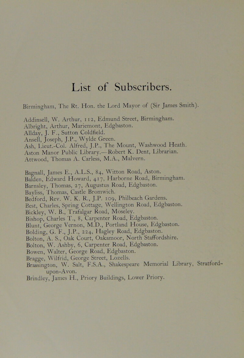 List of Subscribers. Birmingham, The Rt. Hon. the Lord Mayor of (Sir James Smith). Addinsell, W. Arthur, 112, Edmund Street, Birmingham. Albright, Arthur, Mariemont, Edgbaston. Allday, J. F., Sutton Coldfield. Ansell, Joseph, J.P., Wylde Green. Ash, Lieut.-Col. Alfred, J.P., The Mount, Washwood Heath. Aston Manor Public Library.—Robert K. Dent, Librarian. Attwood, Thomas A. Carless, M.A., Malvern. Bagnall, James E., A.L.S., 84, Witton Road, Aston. Balden, Edward Howard, 417, Harborne Road, Birmingham. Barnsley, Thomas, 27, Augustus Road, Edgbaston. Bayliss, Thomas, Castle Bromwich. Bedford, Rev. W. K. R., J.P. 109, Philbeach Gardens. Best, Charles, Spring Cottage, Wellington Road, Edgbaston. Bickley, W. B., Trafalgar Road, Moseley. Bishop, Charles T., 8, Carpenter Road, Edgbaston. Blunt, George Vernon, M.D., Portland House, Edgbaston. Bolding, G. F., J.P., 224, Hagley Road, Edgbaston. Bolton, A. S., Oak Court, Oakamoor, North Staffordshire. Bolton, W. Ashby, 6, Carpenter Road, Edgbaston. Bowen, Walter, George Road, Edgbaston. Bragge, Wilfrid, George Street, Lozells. Brassington, W. Salt, F.S.A., Shakespeare Memorial Library, Stratford- upon-Avon, Brindley, James H., Priory Buildings, Lower Priory.