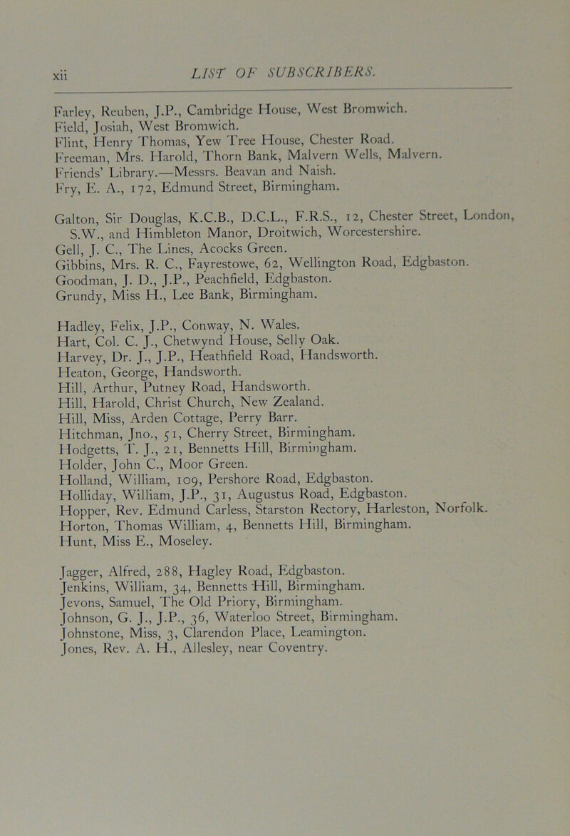 Farley, Reuben, J.P., Cambridge House, West Bromwich. Field, Josiah, West Bromwich. Flint, Henry Thomas, Yew Tree House, Chester Road. Freeman, Mrs. Harold, Thorn Bank, Malvern Wells, Malvern. Friends’ Library.—Messrs. Beavan and Naish. Fry, E. A., 172, Edmund Street, Birmingham. Gabon, Sir Douglas, K.C.B., D.C.L., F.R.S., 12, Chester Street, London, S.W., and Himbleton Manor, Droitwich, Worcestershire. Gell, J. C., The Lines, Acocks Green. Gibbins, Mrs. R. C., Fayrestowe, 62, Wellington Road, Edgbaston. Goodman, J. D., J.P., Peachfield, Edgbaston. Grundy, Miss H., Lee Bank, Birmingham. Hadley, Felix, J.P., Conway, N. Wales. Hart, Col. C. J., Chetwynd House, Selly Oak. Harvey, Dr. J., J.P., Heathfield Road, Handsworth. Heaton, George, Handsworth. Hill, Arthur, Putney Road, Handsworth. Hill, Harold, Christ Church, New Zealand. Hill, Miss, Arden Cottage, Perry Barr. Hitchman, Jno., 51, Cherry Street, Birmingham. Hodgetts, T. J., 21, Bennetts Hill, Birmingham. Holder, John C., Moor Green. Holland, William, 109, Pershore Road, Edgbaston. Holliday, William, J.P., 31, Augustus Road, Edgbaston. Hopper, Rev. Edmund Car less, Starston Rectory, Harleston, Norfolk. Horton, Thomas William, 4, Bennetts Hill, Birmingham. Hunt, Miss E., Moseley. Jagger, Alfred, 288, Hagley Road, Edgbaston. Jenkins, William, 34, Bennetts Hill, Birmingham. Jevons, Samuel, The Old Priory, Birmingham. Johnson, G. J., J.P., 36, Waterloo Street, Birmingham. Johnstone, Miss, 3, Clarendon Place, Leamington. Jones, Rev. A. H., Allesley, near Coventry.