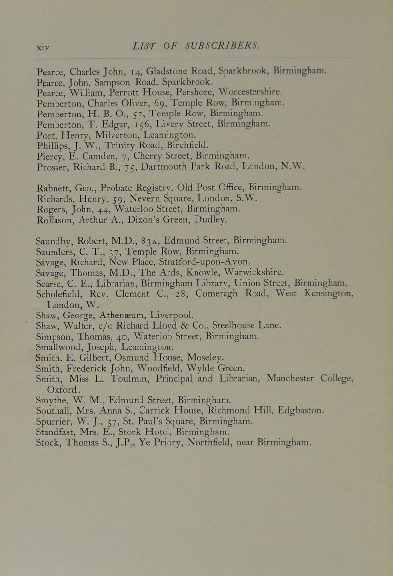 Pearce, Charles John, 14, Gladstone Road, Sparkbrook, Birmingham. Pearce, John, Sampson Road, Sparkbrook. Pearce, William, Perrott House, Pershore, Worcestershire. Pemberton, Charles Oliver, 69, Temple Row, Birmingham. Pemberton, H. B. O., 57, Temple Row, Birmingham. Pemberton, T. Edgar, 156, Livery Street, Birmingham. Port, Henry, Milverton, Leamington. Phillips, J. W., Trinity Road, Birchfield. Piercy, E. Camden, 7, Cherry Street, Birmingham. Prosser, Richard B., 75, Dartmouth Park Road, London, N.W. Rabnett, Geo., Probate Registry, Old Post Office, Birmingham. Richards, Henry, 59, Nevern Square, London, S.W. Rogers, John, 44, Waterloo Street, Birmingham. Rollason, Arthur A., Dixon’s Green, Dudley. Saundby, Robert, M.D., 83a, Edmund Street, Birmingham. Saunders, C. T., 37, Temple Row, Birmingham. Savage, Richard, New Place, Stratford-upon-Avon. Savage, Thomas, M.D., The Ards, Knowle, Warwickshire. Scarse, C. E., Librarian, Birmingham Library, Union Street, Birmingham. Scholefield, Rev. Clement C., 28, Comeragh Road, West Kensington London, W. Shaw, George, Athenaeum, Liverpool. Shaw, Walter, c/o Richard Lloyd & Co., Steelhouse Lane. Simpson, Thomas, 40, Waterloo Street, Birmingham. Smallwood, Joseph, Leamington. Smith. E. Gilbert, Osmund House, Moseley. Smith, Frederick John, Woodfield, Wylde Green. Smith, Miss L. Toulmin, Principal and Librarian, Manchester College Oxford. Smythe, W. M., Edmund Street, Birmingham. Southall, Mrs. Anna S., Carrick House, Richmond Hill, Edgbaston. Spurrier, W. J., 57, St. Paul’s Square, Birmingham. Standfast, Mrs. E., Stork Hotel, Birmingham. Stock, Thomas S., J.P., Ye Priory, Northfield, near Birmingham.