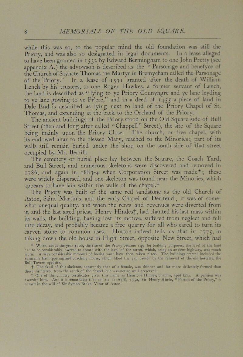 while this was so, to the popular mind the old foundation was still the Priory, and was also so designated in legal documents. In a lease alleged to have been granted in 1532 by Edward Bermingham to one John Pretty (see appendix A.) the advowson is described as the “ Parsonage and benefyce of the Church of Sayncte Thomas the Martyr in Bremycham called the Parsonage of the Triory.” In a lease of 1531 granted after the death of William Lench by his trustees, to one Roger Hawkes, a former servant of I^nch, the land is described as “ lying to ye Priory Counyngre and ye lane leyding to ye lane gowing to ye Pr’ere,” and in a deed of 1455 a piece of land in Dale End is described as lying next to land of the Priory Chapel of St. Thomas, and extending at the back to the Orchard of the Priory. The ancient buildings of the Priory stood on the Old Square side of Bull Street (then and long after called “Chappell” Street), the site of the Square being mainly upon the Priory Close. The church, or free chapel, with its endowed altar to the blessed Mary, reached to the Minories; part of its walls still remain buried under the shop on the south side of that street occupied by Mr. Berrill. The cemetery or burial place lay between the Square, the Coach Yard, and Bull Street, and numerous skeletons were discovered and removed in 1786, and again in 1883-4 when Corporation Street was made*; these were widely dispersed, and one skeleton was found near the Minories, which appears to have lain within the walls of the chapel.f The Priory was built of the same red sandstone as the old Church of Aston, Saint Martin’s, and the early Chapel of Deritend ; it was of some- what unequal quality, and when the rents and revenues were diverted from, it, and the last aged priest, Henry Hindes^j:, had chanted his last mass within its walls, the building, having lost its motive, suffered from neglect and fell into decay, and probably became a free quarry for all who cared to turn its carven stone to common uses. Hutton indeed tells us that in 1775, in taking down the old house in High Street, opposite New Street, which had * When, about the year 1700, the site of the Priory became ripe for building purposes, the level of the land had to be considerably lowered to accord with the level of the street, which, being an ancient highway, was much worn. A very considerabie removal of bodies must have then taken place. The buildings erected included the Saracen’s Head posting and coaching house, which filled the gap cause<l by the removal of the old hostelry, the Bull Tavern opposite. •f- The skull of this skeleton, apparently that of a female, was thinner and far more delicately formed than those disinterred from the south of the chapel, but was not so well preserved. J One of the chantry certificates gives this name as Henricus Hindes, chaplin, aged Ixxx. A pension was awarded him. And it is remarkable that as late as April, 1552, Sir Henry Hindu, “Parson of the Priory,” is named in the will of Sir Symon Broke, Vicar of Aston.