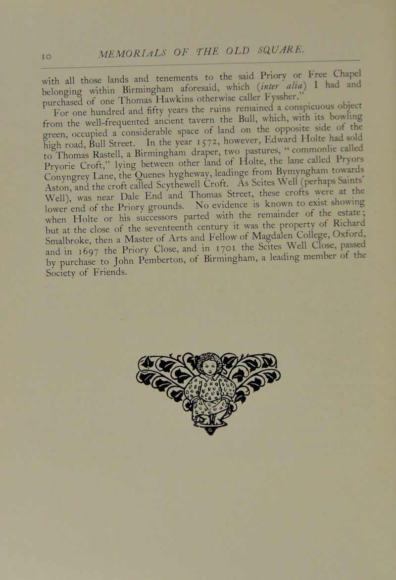 lO with all those lands and tenements to the said Priory or I'ree Chapel belonging within Birmingham aforesaid, which {_mur aim) had purchased of one Thomas Hawkins otherwise caller hyssher. For one hundred and fifty years the rums remained a conspicuous object from the well-frequented ancient tavern the Bull, which, with its bow ing sreen occupied a considerable space of land on the opposi^ side of the high road, Lll Street. In the year 1572, however, Kdward to Thomas Rastell, a Birmingham draper two pastures, Prvorie Croft,” lying between other land of Holte, the lane called 1 ryors Convnerev Lane, the Queues hygheway, leadinge from Bymyngham towards S Ji?nd the croft c^ed Scy/hLell Croft. As Scites Well (perhaps Saints Well) was near Dale End and Thomas Street, these crofts rye re at the lower end of the Priory grounds. No evidence is known “ when Holte or his successors parted with the remainder “ J but at the close of the seventeenth century it was the property of J^'trhard Smalhroke, then a Master of Arts and Fellow of rfose^ol^^^ and in 1697 the Priory Close, and in 1701 the Scites ell Close, pas^d by purchase to John Pemberton, of Birmingham, a leading member of Society of Friends.