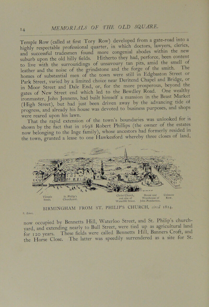 Temple Row (called at first Tory Row) developed from a gate-road into a highly respectable professional quarter, in which doctors, lawyers, clerics, and successful tradesmen found more congenial abodes within the new suburb upon the old hilly fields. Hitherto they had, perforce, been content to live with the surroundings of unsavoury tan pits, amid the smell or leather and the noise of the grindstone and the forge of the smith. ihe homes of substantial men of the town were still in Edgbaston Street or Park Street, varied by a limited choice near Deritend Chapel and Bridge, or in Moor Street and Dale End, or, for the more prosperous, beyond the gates of New Street end which led to the Bewdley Road. One wealthy ironmaster, John Jennens, had built himself a mansion in the Beast Market (High Street), but had just been driven away by the advancing tide ot progress, and already his house was devoted to business purposes, and shops were reared upon his lawn. i i j r • That the rapid extension of the town’s boundaries was unlooked tor is shown by the fact that in 1698 Robert Phillips (the owner of the estates now belonging to the Inge family), whose ancestors had formerly resided in the town, granted a lease to one Hawkesford whereby three closes of land. BIRMINGHAM FROM ST. PHILIP’S CHURCH, circa 1814. .9. Lines. now occupied by Bennetts Hill, Waterloo Street, and St. Philip s church- yard and extending nearly to Bull Street, were tied up as agricultural land for 120 years. These fields were called Bennetts Hill, Banners Croft, and the Horse Close. The latter was speedily surrendered as a site for St.