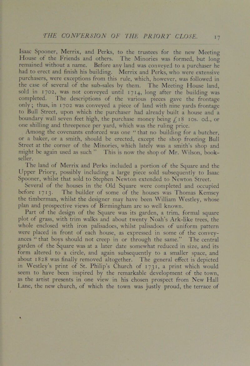 Isaac Spooner, Merrix, and Perks, to the trustees for the new Meeting House ot the Friends and others. The Minories was formed, but long remained without a name. Before any land was conveyed to a purchaser he had to erect and finish his building. Merrix and Perks, who were extensive purchasers, were exceptions from this rule, which, however, was followed in the case of several of the sub-sales by them. The Meeting House land, sold in 1702, was not conveyed until 1714, long after the building was completed. d he descriptions of the various pieces gave the frontage only; thus, in 1702 was conveyed a piece of land with nine yards frontage to Bull Street, upon which the purchaser had already built a house and a boundary wall seven feet high, the purchase money being ^18 10s. od., or one shilling and threepence per yard, which was the ruling price. Among the covenants enforced was one “ that no building for a butcher, or a baker, or a smith, should be erected, except the shop fronting Bull Street at the corner of the Minories, which lately was a smith’s shop and might be again used as such ” This is now the shop of Mr. Wilson, book- seller. The land of Merrix and Perks included a portion of the Square and the Upper Priory, possibly including a large piece sold subsequently to Isaac Spooner, whilst that sold to Stephen Newton extended to Newton Street. Several of the houses in the Old Square were completed and occupied before 1713. The builder of some of the houses was Thomas Kemsey the timberman, whilst the designer may have been William Westley, whose plan and prospective views of Birmingham are so well known. Part of the design of the Square was its garden, a trim, formal square plot of grass, with trim walks and about twenty Noah’s Ark-like trees, the whole enclosed with iron palisadoes, whilst palisadoes of uniform pattern were placed in front of each house, as expressed in some of the convey- ances “ that boys should not creep in or through the same.” The central garden of the Square was at a later date somewhat reduced in size, and its form altered to a circle, and again subsequently to a smaller space, and about 1828 was finally removed altogether. The general effect is depicted in Westley’s print of St. Philip’s Church of 1731, a print which would seem to have been inspired by the remarkable development of the town, as the artist presents in one view in his chosen prospect from New Hall l.ane, the new church, of which the town was justly proud, the terrace of