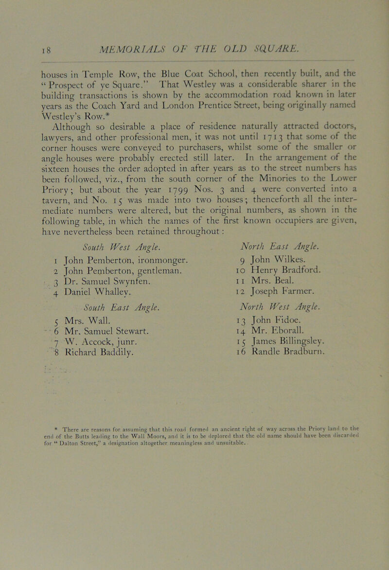 houses in Temple Row, the Blue Coat School, then recently built, and the “Prospect of ye Square.” That Westley was a considerable sharer in the building transactions is shown by the accommodation road known in later years as the Coach Yard and London Prentice Street, being originally named Westley’s Row.* Although so desirable a place of residence naturally attracted doctors, lawyers, and other professional men, it was not until 1713 that some of the corner houses were conveyed to purchasers, whilst some of the smaller or angle houses were probably erected still later. In the arrangement of the sixteen houses the order adopted in after years as to the street numbers has been followed, viz., from the south corner of the Minories to the Lower Priory; but about the year 1799 Nos. 3 and 4 were converted into a tavern, and No. 15 was made into two houses; thenceforth all the inter- mediate numbers were altered, but the original numbers, as shown in the following table, in which the names of the first known occupiers are given, have nevertheless been retained throughout: South IVest Angle. 1 John Pemberton, ironmonger. 2 John Pemberton, gentleman. 3 Dr. Samuel Swynfen. 4 Daniel Whalley. South East Angle. 5 Mrs. Wall. ' 6 Mr. Samuel Stewart. 7 W. Accock, junr. 8 Richard Baddily. North East Angle. 9 John Wilkes. 10 Henry Bradford. 11 Mrs. Beal. 12 Joseph Farmer. North IVest Angle. 13 John Fidoe. 14 Mr. Eborall. 15 James Billingsley. 16 Randle Bradburn. * There are reasons for assuming that this road formed an ancient right ot way across the Priory land to the end of the Butts leading to the Wall Moors, and it is to be deplored that the old name should have been discarded for “ Dalton Street,” a designation altogether meaningless and unsuitable.