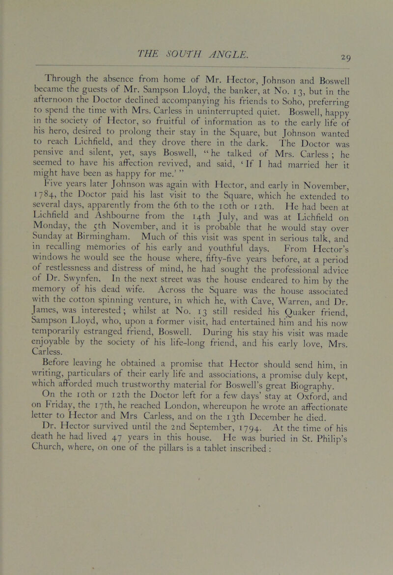 29 Through the absence from home of Mr. Hector, Johnson and Boswell became the guests of Mr. Sampson Lloyd, the banker, at No. 13, but in the afternoon the Doctor declined accompanying his friends to Soho, preferring to spend the time with Mrs. Carless in uninterrupted quiet. Boswell, happy in the society of Hector, so fruitful of information as to the early life of his hero, desired to prolong their stay in the Square, but Johnson wanted to reach Lichfield, and they drove there in the dark. The Doctor was pensive and silent, yet, says Boswell, “ he talked of Mrs. Carless ; he seemed to have his affection revived, and said, ‘ If I had married her it might have been as happy for me.’ ” Five years later Johnson was again with Hector, and early in November, 1784, the Doctor paid his last visit to the Square, which he extended to several days, apparently from the 6th to the loth or 12th. He had been at Lichfield and Ashbourne from the 14th July, and was at Lichfield on Monday, the 5th November, and it is probable that he would stay over Sunday at Birmingham. Much of this visit was spent in serious talk, and in recalling memories of his early and youthful days. From Hector’s windows he would see the house where, fifty-five years before, at a period of restlessness and distress of mind, he had sought the professional advice of Dr. Swynfen, In the next street was the house endeared to him by the memory of his dead wife. Across the Square was the house associated with the cotton spinning venture, in which he, with Cave, Warren, and Dr. James, was interested; whilst at No. 13 still resided his Quaker friend, Sampson Lloyd, who, upon a former visit, had entertained him and his now temporarily estranged friend, Boswell. During his stay his visit was made enjoyable by the society of his life-long friend, and his early love, Mrs. Carless. Before leaving he obtained a promise that Hector should send him, in writing, particulars of their early life and associations, a promise duly kept, which afforded much trustworthy material for Boswell’s great Biography. On the loth or 12th the Doctor left for a few days’ stay at Oxford, and on Friday, the 17th, he reached London, whereupon he wrote an affectionate letter to Hector and Mrs Carless, and on the 13th December he died. Dr. Hector survived until the 2nd September, 1794. At the time of his death he had lived 47 years in this house. He was buried in St. Philip’s Church, where, on one of the pillars is a tablet inscribed :