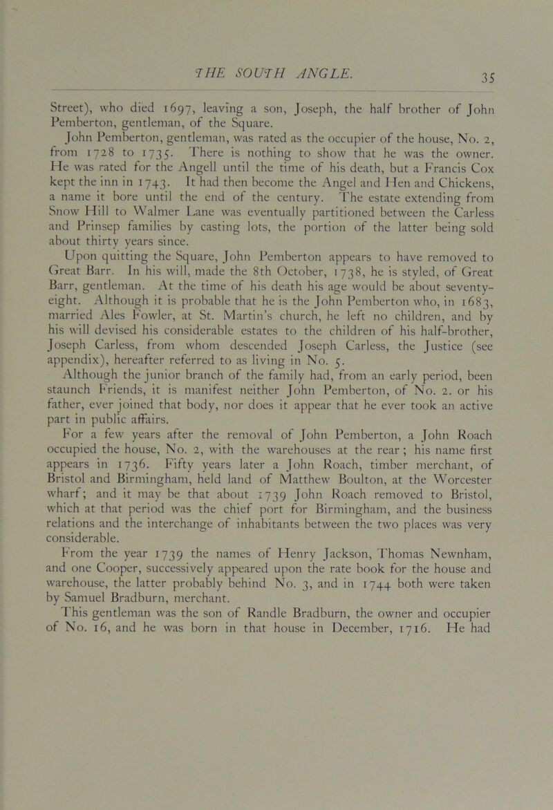 Street), who died 1697, leaving a son, Joseph, the half brother of John Pemberton, gentleman, of the Square. John Pemberton, gentleman, was rated as the occupier of the house. No. 2, from 1728 to 1735. There is nothing to show that he was the owner. He was rated for the Angell until the time of his death, but a Francis Cox kept the inn in 1743. It had then become the Angel and Hen and Chickens, a name it bore until the end of the century. The estate extending from Snow Hill to Walmer Lane was eventually partitioned between the Carless and Prinsep families by casting lots, the portion of the latter being sold about thirty years since. Upon quitting the Square, John Pemberton appears to have removed to Great Barr. In his will, made the 8th October, 1738, he is styled, of Great Barr, gentleman. At the time of his death his age would be about seventy- eight. Although it is probable that he is the John Pemberton who, in 1683, married Ales Fowler, at St. Martin’s church, he left no children, and by his will devised his considerable estates to the children of his half-brother, Joseph Carless, from whom descended Joseph Carless, the Justice (see appendix), hereafter referred to as living in No. 5. Although the junior branch of the family had, from an early period, been staunch Friends, it is manifest neither John Pemberton, of No. 2. or his father, ever joined that body, nor does it appear that he ever took an active part in public affairs. For a few years after the removal of John Pemberton, a John Roach occupied the house. No. 2, with the warehouses at the rear ; his name first appears in 1736. Fifty years later a John Roach, timber merchant, of Bristol and Birmingham, held land of Matthew Boulton, at the Worcester wharf; and it may be that about 1739 John Roach removed to Bristol, which at that period was the chief port for Birmingham, and the business relations and the interchange of inhabitants between the two places was very considerable. from the year 1739 the names of Henry Jackson, Thomas Newnham, and one Cooper, successively appeared upon the rate book for the house and warehouse, the latter probably behind No. 3, and in 1744 both were taken by Samuel Bradburn, merchant. This gentleman was the son of Randle Bradburn, the owner and occupier of No. 16, and he was born in that house in December, 1716. He had