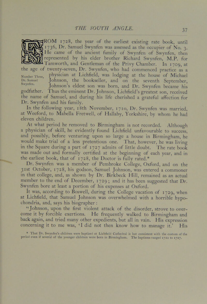 37 ROM 1728, the year of the earliest existing rate book, until 1736, Dr. Samuel Swynfen was assessed as the occupier of No. 3. Me came of the ancient family of Swynfen of Swynfen, then represented by his elder brother Richard Swynfen, M.P. for Famworth, and Gentleman of the Privy Chamber. In 1709, at the age of twenty-seven. Dr. Swynfen, who had commenced practice as a Number Three, physiciaii at Lichfield, was lodging at the house of Michael Dr. Samuel Johiison, the bookseller, and on the seventh September, Sv\ynfen. Johnsoti’s eldest son was born, and Dr, Swynfen became his godfather. Thus the eminent Dr. Johnson, Lichfield’s greatest son, received the name of Samuel, and during his life cherished a grateful affection for Dr. Swynfen and his family. In the following year, i8th November, 1710, Dr. Swynfen was married, at Weeford, to Mabella Fretwell, of Hallaby, Yorkshire, by whom he had eleven children. At what period he removed to Birmingham is not recorded. Although a physician of skill, he evidently found Lichfield unfavourable to success, and possibly, before venturing upon so large a house in Birmingham, he would make trial of a less pretentious one. That, however, he was living in the Square during a part of 1727 admits of little doubt. The rate book was made out and formally certified at the beginning of each year, and in the earliest book, that of 1728, the Doctor is fully rated.* Dr. Swynfen was a member of Pembroke College, Oxford, and on the 31st October, 1728, his godson, Samuel Johnson, was entered a commoner in that college, and, as shown by Dr. Birkbeck Hill, remained as an actual member to the end of December, 1729 ; and it has been suggested that Dr. Swynfen bore at least a portion of his expenses at Oxford. It was, according to Boswell, during the College vacation of 1729, when at Lichfield, that Samuel Johnson was overwhelmed with a horrible hypo- chondria, and, says his biographer : “Johnson, upon the first violent attack of the disorder, strove to over- come it by forcible exertions. He frequently walked to Birmingham and back again, and tried many other expedients, but all in vain. His expression concerning it to me was, ‘I did not then know how to manage it.’ His * That Dr. Swynfen’s children were baptized at Lichfield Cathedral is but consistent with the custom of the