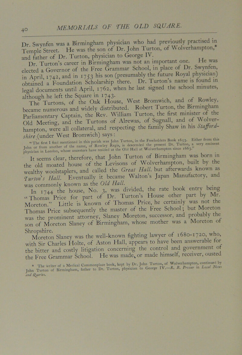 Dr Swvnfen was a Birmingham physician who had previously practised in I'emple Street. He was the son of Dr. John 1 urton, of \\ olverhampton, and father of Dr. 1 urton, physician to George IV. Dr. Turton’s career in Birmingham was not an important one. He was elected a Governor of the Free Grammar School, in place of Dr. Swynfen, in April 1742, and in 1753 his son (presumably the future Royal physician) obtained a Foundation Scholarship there. Dr. Turton’s name is found in legal documents until April, 1762, when he last signed the school minutes, although he left the Square in 1743. j r u 1 The Turtons of the Oak House, West Bromwich, and of Rowley. became numerous and widely distributed. Robert Turton, the B.rmmgham Parliamentary Captain, the Rev. William Turton the first minister °f the Old Meeting, and the Turtons of Alrewas, of Sugnall, and of \\ olver- hampton, were all collateral, and respecting the family Shaw in his Stafford- shire (under West Bromwich) says: “ The first I find mentioned in this parish was John Turton, in the Freeholders Book 1653. Tohn or from another of the name, of Rowley Regis, is descended the present Dr. Turton, a very eminent Ksickn in London, whose ancestors have resided at the Old Hall at Wolverhampton since 1663. It seems clear, therefore, that John Turton of Birmingham was born in the old moated house of the Levisons of Wolverhampton, bui t by the wealthy woolstaplers, and called the Great Hall, but afterwards known as burton's Hall. Eventually it became Walton’s Japan Manufactory, and was commonly known as the Old Hall. In 1744 the house. No. 3, was divided, the rate book entry being “Thomas Price for part of Dr. Turton’s House other part by Mr. Moreton.” Little is known of Thomas Price, he certainly was not the Thomas Price subsequently the master of the Free School; but Moreton was the prominent attorney, Slaney Moreton, successor, and probably the son of Moreton Slaney of Birmingham, whose mother was a Moreton ot ^^’rXr^eTon Slaney was the well-known fighting lawyer of 1680-1720 who, with Sir Charles Holte, of Aston Hall, appears to have been answerable for the bitter and costly litigation concerning the control and government ot the Free Grammar School. He was made,, or made himself, receiver, ousted * The writer of a Medical Commonplace book, kept by Dr. John Turton of Wolverhampton continued John Turin of Birmingham, father to Dr. Turton, physician to George IV.-R. B. Prosser m Losal Bous and ^eries.