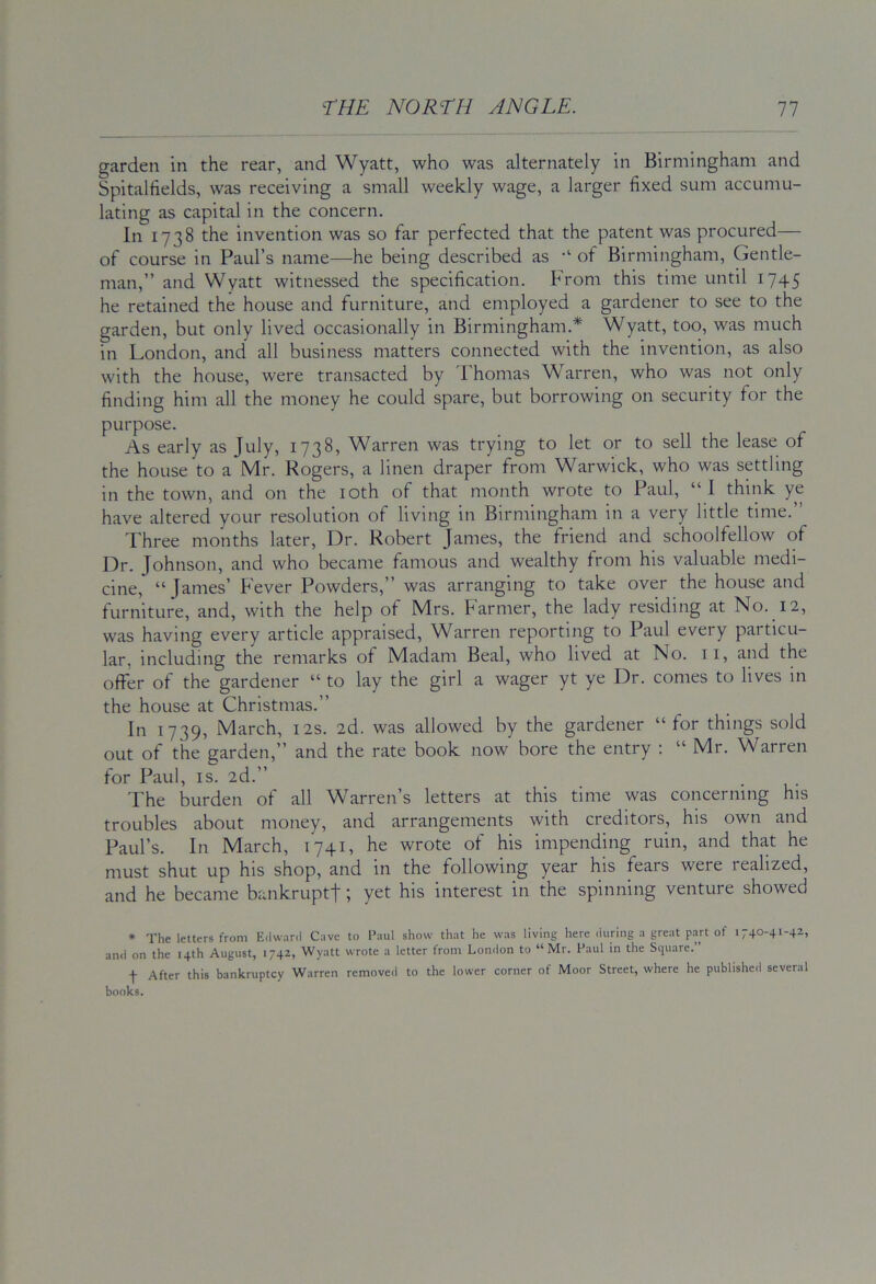 garden in the rear, and Wyatt, who was alternately in Birmingham and Spitallields, was receiving a small weekly wage, a larger fixed sum accumu- lating as capital in the concern. In 1738 the invention was so far perfected that the patent was procured— of course in Paul’s name—he being described as of Birmingham, Gentle- man,” and Wyatt witnessed the specification. From this time until 1745 he retained the house and furniture, and employed a gardener to see to the garden, but only lived occasionally in Birmingham.* Wyatt, too, was much in London, and all business matters connected with the invention, as also with the house, were transacted by 'Fhomas Warren, who was not only finding him all the money he could spare, but borrowing on security for the purpose. As early as July, 1738, Warren was trying to let or to sell the lease of the house to a Mr. Rogers, a linen draper from Warwick, who was settling in the town, and on the loth of that month wrote to Paul, “ I think ye have altered your resolution of living in Birmingham in a very little time. Three months later. Dr. Robert James, the friend and schoolfellow of Dr. Johnson, and who became famous and wealthy from his valuable medi- cine, “James’ Fever Powders,” was arranging to take over the house and furniture, and, with the help of Mrs. Farmer, the lady residing at No. 12, was having every article appraised, Warren reporting to Paul every particu- lar, including the remarks of Madam Beal, who lived at No. ii, and the offer of the gardener “ to lay the girl a wager yt ye Dr. comes to lives in the house at Christmas.” In 1739, March, 12s. 2d. was allowed by the gardener “ for things sold out of the garden,” and the rate book now bore the entry ; “ Mr. Warren for Paul, IS. 2d.” The burden of all Warren’s letters at this time was concerning his troubles about money, and arrangements with creditors, his own and Paul’s. In March, 1741, he wrote of his impending ruin, and that he must shut up his shop, and in the following year his fears were realized, and he became bankruptf; yet his interest in the spinning venture showed • The letters from Edw.inl Cave to Paul show that he was living here during a great p.yt of 1740-41-42, and on the 14th August, 1742, Wyatt wrote a letter from London to “Mr. Paul in the Square.” -)■ After this bankruptcy Warren removed to the lower corner of Moor Street, where he published several books.
