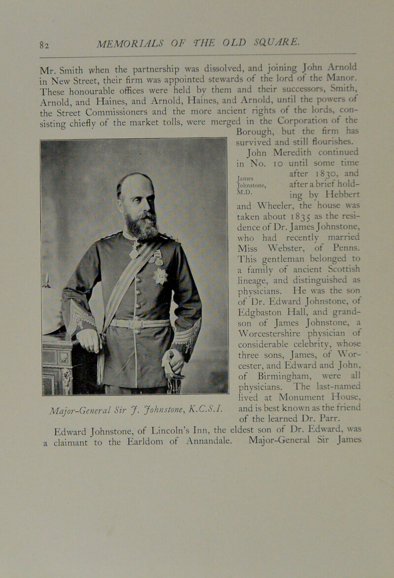 Mr. Smith when the partnership was dissolved, and joining John Arnold in New Street, their firm was appointed stewards of the lord of the Manor. These honourable offices were held by them and their successors. Smith, x\rnold, and Haines, and Arnold, Haines, and Arnold, until the powers of the Street Commissioners and the more ancient rights of the lords, con- sisting chiefly of the market tolls, were merged in the Corporation of the Borough, but the firm has survived and still flourishes. John Meredith continued in No. lo until some time , after i 8 20, and Johnstone, after a brief hold- ing bv Hebbert and Wheeler, the house was taken about 1835 as the resi- dence of Dr. James Johnstone, who had recently married Miss Webster, of Penns. This gentleman belonged to a family of ancient Scottish lineage, and distinguished as physicians. He was the son of Dr. Edward Johnstone, of Edgbaston Hall, and grand- son of James Johnstone, a Worcestershire physician ot considerable celebrity, whose three sons, James, ot \\ or- cester, and Edward and John, of Birmingham, were all physicians. The last-named lived at Monument House, Major-General Sir J. Johnstone, K.C.S.I. and is best known as the friend of the learned Dr. Parr. Edward Johnstone, of Lincoln’s Inn, the eldest son of Dr. Edward, was claimant to the Earldom of Annandale. Major-General Sir James a
