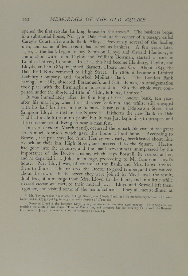 opened the first regular banking house in the town.* I’he business began in a substantial house, No. 7, in Dale End, at the corner of a passage called Carey’s Court, afterwards Bank Alley. Previously several of the leading men, and some of less credit, had acted as bankers. A few years later, 1770, as the bank began to pay, Sampson Lloyd and Oswald Hanbury, in conjunction with John Taylor and William Bowman, started a bank in Lombard Street, London. In 1814 this had become Hanbury, Taylor, and Lloyds, and in 1864 it joined Barnett, Hoare and Co. About 1845 ^^e Dale End Bank removed to High Street. In 1866 it became a Limited Liability Company, and absorbed Moillet’s Bank. The London Bank having, in 1887, absorbed Bosanquet’s and Salt’s Banks, an amalgamation took place with the Birmingham house, and in 1889 the whole were com- prised under the shortened title of “ Lloyds Bank, Limited.” It was immediately after the founding of the London bank, ten years after his marriage, when he had seven children, and whilst still engaged with his half brothers in the lucrative business in Edgbaston Street that Sampson Lloyd settled in the Square.f Hitherto the new Bank in Dale End had made little or no profit, but it was just beginning to prosper, and the convenience of living so near is manifest. In 1776 (Friday, March 22nd), occurred the remarkable visit of the great Dr. Samuel Johnson, which gave this house a local fame. According to Boswell, the pair travelled from Henley very early, breakfasted about nine o’clock at _ their inn. High Street, and proceeded to the Square. Hector had gone into the country, and the maid servant was unimpressed by the importance of the Doctor’s name, which, says Boswell, he roared at her, and he departed m a Johnsonian rage, proceeding to Mr. Sampson Lloyd’s house. Mr. Lloyd was, of course, at the Bank, and Mrs. Lloyd invited them to dinner. This restored the Doctor to good temper, and they walked about the town. In the street they were joined by Mr. Lloyd, the result, doubtless, of a message from IVlrs. Lloyd to the Bank, and in a little while Friend Hector was met, to their mutual joy. Lloyd and Boswell left them together, and visited some of the manufactures. They all met at dinner at * Mr Taylor, whose house was in High Street, now Uoyds Bank, and his manufactory behind in Crooked Lane, died m 1775? aged 64, having amassed a fortune of ;^2oo,ooo. f Sampson Lloyd is the Sampson Lloyd, junr., mentioned in the foot note, page 23. In 1-70-71 he was ixahsing the estate ot h)s cousin, Thomas Pemberton, aad therefore had but recently let or sold the Bennett Hill house to Joseph Duncombe, whom he succeeded at No. 13.