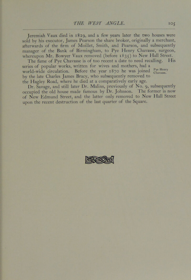 Jeremiah Vaux died in 1829, and a few years later the two houses were sold by his executor, James Pearson the share broker, originally a merchant, afterwards of the firm of Moillet, Smith, and Pearson, and subsequently manager of the Bank of Birmingham, to Pye Henry Chavasse, surgeon, whereupon Mr. Bowyer Vaux removed (before 1835) to New Hall Street. The fame of Pye Chavasse is of too recent a date to need recalling. His series of popular works, written for wives and mothers, had a world-wide circulation. Before the year 1870 he was joined crav^se7 by the late Charles James Bracy, who subsequently removed to the Hagley Road, where he died at a comparatively early age. Dr. Savage, and still later Dr. Malins, previously of No. 9, subsequently occupied the old house made famous by Dr. Johnson, The former is now of New Edmund Street, and the latter only removed to New Hall Street upon the recent destruction of the last quarter of the Square.