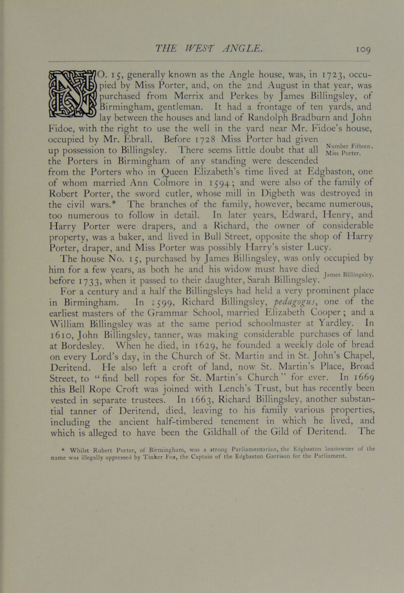 O. 15, generally known as the Angle house, was, in 1723, occu- pied by Miss Porter, and, on the 2nd August in that year, was purchased from Merrix and Perkes by James Billingsley, of Birmingham, gentleman. It had a frontage of ten yards, and lay between the houses and land of Randolph Bradburn and John Fidoe, with the right to use the well in the yard near Mr. Fidoe’s house, occupied by Mr. Ebrall. Before 1728 Miss Porter had given up possession to Billingsley. There seems little doubt that all MisT'porter!^^’ the Porters in Birmingham of any standing were descended from the Porters who in Queen Elizabeth’s time lived at Edgbaston, one of whom married Ann Colmore in 1594; and were also of the family of Robert Porter, the sword cutler, whose mill in Digbeth was destroyed in the civil wars.* The branches of the family, however, became numerous, too numerous to follow in detail. In later years, Edward, Elenry, and Harry Porter were drapers, and a Richard, the owner of considerable property, was a baker, and lived in Bull Street, opposite the shop of Harry Porter, draper, and Miss Porter was possibly Harry’s sister Lucy. The house No. 15, purchased by James Billingsley, was only occupied by him for a few years, as both he and his widow must have died ^ , 1 • 1-11 01 I James Billingsley. before 1733, when it passed to their daughter, Sarah Billingsley. For a century and a half the Billingsleys had held a very prominent place in Birmingham. In 1599, Richard Billingsley, pedagogus, one of the earliest masters of the Grammar School, married Elizabeth Cooper; and a William Billingsley was at the same period schoolmaster at Yardley. In 1610, John Billingsley, tanner, was making considerable purchases of land at Bordesley. When he died, in 1629, he founded a weekly dole of bread on every Lord’s day, in the Church of St. Martin and in St. John’s Chapel, Deritend. He also left a croft of land, now St. Martin’s Place, Broad Street, to “find bell ropes for St. Martin’s Church” for ever. In 1669 this Bell Rope Croft was joined with Tench’s Trust, but has recently been vested in separate trustees. In 1663, Richard Billingsley, another substan- tial tanner of Deritend, died, leaving to his family various properties, including the ancient half-timbered tenement in which he lived, and which is alleged to have been the Gildhall of the Gild of Deritend. The * Whilst Robert Porter, of Birmingham, was a strong Parliamentarian, the Edgbaston landowner of the name was illegally oppressed by Tinker Fox, the Captain of the Edgbaston Garrison for the Parliament,