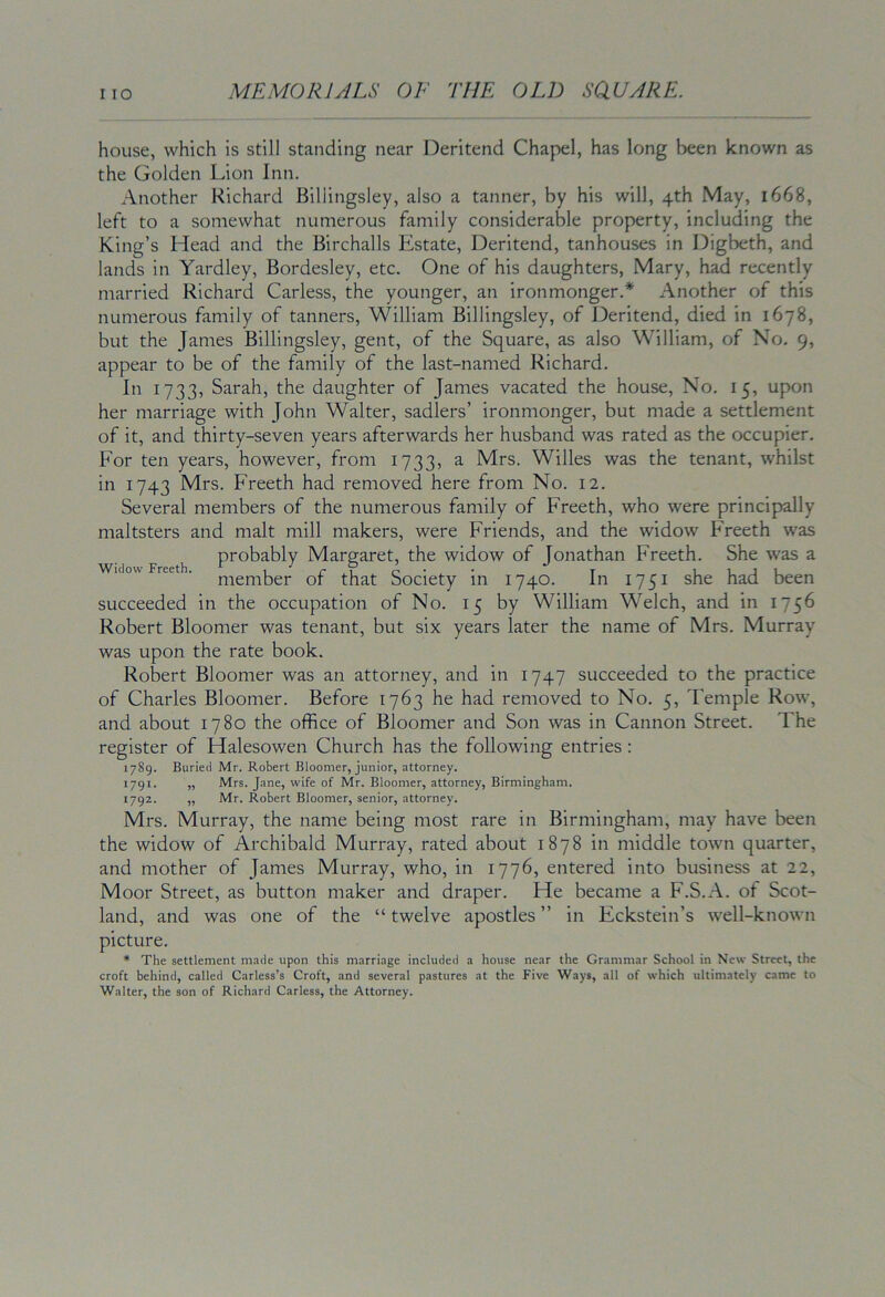 house, which is still standing near Deritend Chapel, has long been known as the Golden Lion Inn. Another Richard Billingsley, also a tanner, by his will, 4th May, 1668, left to a somewhat numerous family considerable property, including the King’s Head and the Birchalls Estate, Deritend, tanhouses in Digbeth, and lands in Yardley, Bordesley, etc. One of his daughters, Mary, had recently married Richard Carless, the younger, an ironmonger.* Another of this numerous family of tanners, William Billingsley, of Deritend, died in 1678, but the James Billingsley, gent, of the Square, as also William, of No. 9, appear to be of the family of the last-named Richard. In 1733, Sarah, the daughter of James vacated the house, No. 15, upon her marriage with John Walter, sadlers’ ironmonger, but made a settlement of it, and thirty-seven years afterwards her husband was rated as the occupier. For ten years, however, from 1733, a Mrs. Willes was the tenant, whilst in 1743 Mrs. Freeth had removed here from No. 12. Several members of the numerous family of Freeth, who were principally maltsters and malt mill makers, were Friends, and the widow Freeth was probably Margaret, the widow of Jonathan Freeth. She was a Widow Freeth. T Ul-JU member or that Society m 1740. In 1751 she had been succeeded in the occupation of No. 15 by William Welch, and in 1756 Robert Bloomer was tenant, but six years later the name of Mrs. Murray was upon the rate book. Robert Bloomer was an attorney, and in 1747 succeeded to the practice of Charles Bloomer. Before 1763 he had removed to No. 5, Temple Row, and about 1780 the office of Bloomer and Son was in Cannon Street. The register of Halesowen Church has the following entries : 1789. Burled Mr. Robert Bloomer, junior, attorney. 1791. „ Mrs. Jane, wife of Mr. Bloomer, attorney, Birmingham. 1792. ,, Mr. Robert Bloomer, senior, attorney. Mrs. Murray, the name being most rare in Birmingham, may have been the widow of Archibald Murray, rated about 1878 in middle town quarter, and mother of James Murray, who, in 1776, entered into business at 22, Moor Street, as button maker and draper. He became a F.S.A. of Scot- land, and was one of the “ twelve apostles ” in Eckstein’s well-known picture. * The settlement made upon this marriage included a house near the Grammar School in New Street, the croft behind, called Carless’s Croft, and several pastures at the Five Ways, all of which ultimately came to Walter, the son of Richard Carless, the Attorney.