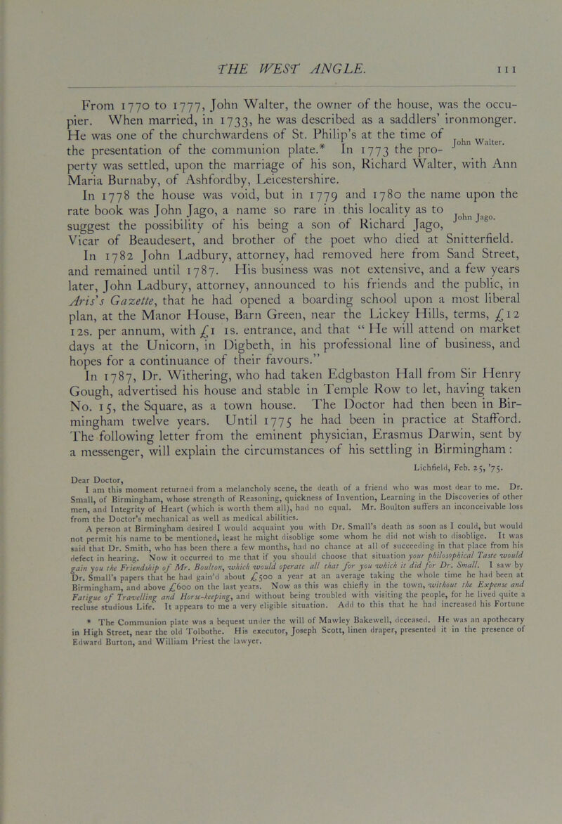 From 1770 to 1777, John Walter, the owner of the house, was the occu- pier. When married, in 1733, he was described as a saddlers’ ironmonger. He was one of the churchwardens of St. Philip’s at the time of waiter the presentation of the communion plate.* In 1773 the pro- perty was settled, upon the marriage of his son, Richard Walter, with Ann Maria Burnaby, of Ashfordby, Leicestershire. In 1778 the house was void, but in 1779 and 1780 the name upon the rate book was John Jago, a name so rare in this locality as to suggest the possibility of his being a son of Richard Jago, Vicar of Beaudesert, and brother of the poet who died at Snitterfield. In 1782 John Ladbury, attorney, had removed here from Sand Street, and remained until 1787. His business was not extensive, and a few years later, John Ladbury, attorney, announced to his friends and the public, in Avis's Gazette, that he had opened a boarding school upon a most liberal plan, at the Manor House, Barn Green, near the Lickey Hills, terms, ^ 12 I2S. per annum, with is. entrance, and that “ He will attend on market days at the Unicorn, in Digbeth, in his professional line of business, and hopes for a continuance of their favours.” In 1787, Dr. Withering, who had taken Edgbaston Hall from Sir Henry Gough, advertised his house and stable in Temple Row to let, having taken No. 15, the Square, as a town house. The Doctor had then been in Bir- mingham twelve years. Until 1775 he had been in practice at Stafford. The following letter from the eminent physician, Erasmus Darwin, sent by a messenger, will explain the circumstances of his settling in Birmingham: Lichfield, Feb. 25, ’75. Dear Doctor, I am this moment returned from a melancholy scene, the death of a friend who was most dear to me. Dr. Small, of Birmingham, whose strength of Reasoning, quickness of Invention, Learning in the Discoveries of other men, and Integrity of Heart (which is worth them all), had no equal. Mr. Boulton suffers an inconceivable loss from the Doctor’s mechanical as well as medical abilities. A person at Birmingham desired I would acquaint you with Dr. Small s death as soon as I could, but wouhl not permit his name to be mentioned, least he might disoblige some whom he did not wish to disoblige. It was said that Dr. Smith, who has been there a few months, had no chance at all of succeeding in that place from his defect in hearing. Now it occurred to me that if you should choose that situation your philoiophical Taste tvoulci gain you the Friendship of Mr. Boulton, <which would operate all that for you which it did for Dr. Small. I saw by Dr. Small’s papers that he had gain’d about ,£■500 a year at an average taking the whole time he had been at Birmingham, and above ,^6oo on the last years. Now as this was chiefly in the town, without the Expense and Fatigue of Travelling and Horse-keeping, and without being troubled with visiting the people, for he lived quite a recluse studious Life. It appears to me a very eligible situation. Add to this that he had increased his Fortune » The Communion plate was a bequest under the will of Mawley Bakewell, deceased. He was an apothecary in High Street, near the old Tolbothe. His executor, Joseph Scott, linen draper, presented it in the presence of Edward Burton, and William I’riest the lawyer.