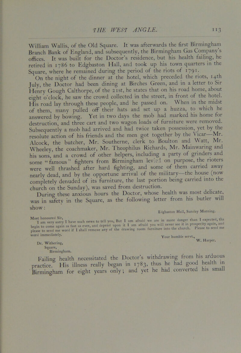 William Wallis, of the Old Square. It was afterwards the first Birmingham Branch Bank of England, and subsequently, the Birmingham Gas Company’s offices. It was built for the Doctor’s residence, but his health failing, he retired in 1786 to Edgbaston Hall, and took up his town quarters in the Square, where he remained during the period of the riots of 179^; On the night of the dinner at the hotel, which preceded the riots, 14th July, the Doctor had been dining at Birches Green, and in a letter to Sir Henry Gough Calthorpe, of the 21st, he states that on his road home, about eight o’clock, he saw the crowd collected in the street, in front of the hotel. His road lay through these people, and he passed on. When in the midst of them, many pulled off their hats and set up a huzza, to which he answered by bowing. Yet in two days the mob had marked his home for destruction, and three cart and two wagon loads of furniture were removed. Subsequently a mob had arrived and had twice taken possession, yet by the resolute action of his friends and the men got together by the Vicar—Mr. Alcock, the butcher, Mr. Southerne, clerk to Boulton and Watt, Mr. Wheeley, the coachmaker, Mr. Theophilus Richards, Mr. Mainwaring and his sons, and a crowd of other helpers, including a party of grinders and some “ famous ” fighters from Birmingham levied on purpose, the rioters were well thrashed after hard fighting, and some of them carried away nearly dead, and by the opportune arrival of the military—the house (now completely denuded of its furniture, the last portion being carried into the church on the Sunday), was saved from destruction. During these anxious hours the Doctor, whose health was most delicate, was in safety in the Square, as the following letter from his butler will show: Edgbaston Hall, Sunday Morning. I am very sorry I have such news to tell you, But I am afraid we are in more danger than I expected, tha begin to come again as fast as ever, and depend upon it I am afraid you will never see it pkase to send me word if I shall remove any of the drawing room turniture into the church. 1 lease word immediately. , . W. Harper. Dr. Withering, Square, Birmingham. P'ailing health necessitated the Doctor’s withdrawing from his arduous practice. His illness really began in 1783, thus he had good health in Birmingham for eight years only; and yet he had converted his small