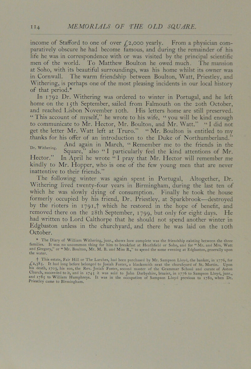 income of Stafford to one of over ^2,000 yearly. From a physician com- paratively obscure he had become famous, and during the remainder of his life he was in correspondence with or was visited by the principal scientific men of the world. To Matthew Boulton he owed much, d'he mansion at Soho, with its beautiful surroundings, was his home whilst its owner was in Cornwall. The warm friendship between Boulton, Watt, Priestley, and Withering, is perhaps one of the most pleasing incidents in our local history of that period.* In 1792 Dr. Withering was ordered to winter in Portugal, and he left home on the 15th September, sailed from Falmouth on the 20th October, and reached Lisbon November loth. His letters home are still preserved. “ This account of myself,” he wrote to his wife, “ you will be kind enough to communicate to Mr. Hector, Mr. Boulton, and Mr. Watt.” “ I did not get the letter Mr. Watt left at Truro.” “ Mr. Boulton is entitled to mv thanks for his offer of an introduction to the Duke of Northumberland.” Dr Withering again ill March, “ Remember me to the friends in the Square,” also “ I particularly feel the kind attentions of Mr. Hector.” In April he wrote “ 1 pray that Mr. Hector will remember me kindly to Mr. Hopper, who is one of the few young men that are never inattentive to their friends.” The following winter was again spent in Portugal, Altogether, Dr. Withering lived twenty-four years in Birmingham, during the last ten of which he was slowly dying of consumption. Finally he took the house formerly occupied by his friend. Dr. Priestley, at Sparkbrook—destroyed by the rioters in I79i,f which he restored in the hope of benefit, and removed there on the 28th September, 1799, but only for eight days. He had written to Lord Calthorpe that he should not spend another winter in Edgbaston unless in the churchyard, and there he was laid on the loth October. 7 The Diary of William Withering, junr., shows how complete was the friendship existing between the three families. It was no uncommon thing for him to breakfast at Heathfield or Soho, and for “ Mr. and Mrs. Watt and Gregory,” or “Mr. Boulton, Mr. M. B. and Miss B.,” to spend the same evening at Edgbaston, generally upon the water. This estate. Fair Hill or The Larches, had been purchased by Mr. Sampson Lloyd, the banker, in l~~6, for ^2,385. It had long before belonged to Josiah Foster, a blacksmith next the churchyard of St. Martin. Upon his death, 1703, his son, the Rev. Josiah Foster, second master of the Grammar School and curate of Aston Church, succeeded to it, and in 1743 it was sold to John Darbyshire, brazier, in 1776 to Sampson Lloyd, junr., and 1785 to William Humphreys. It was in the occupation of Sampson Lloyd previous to 17S0, when Dr. Priestley came to Birmingham.