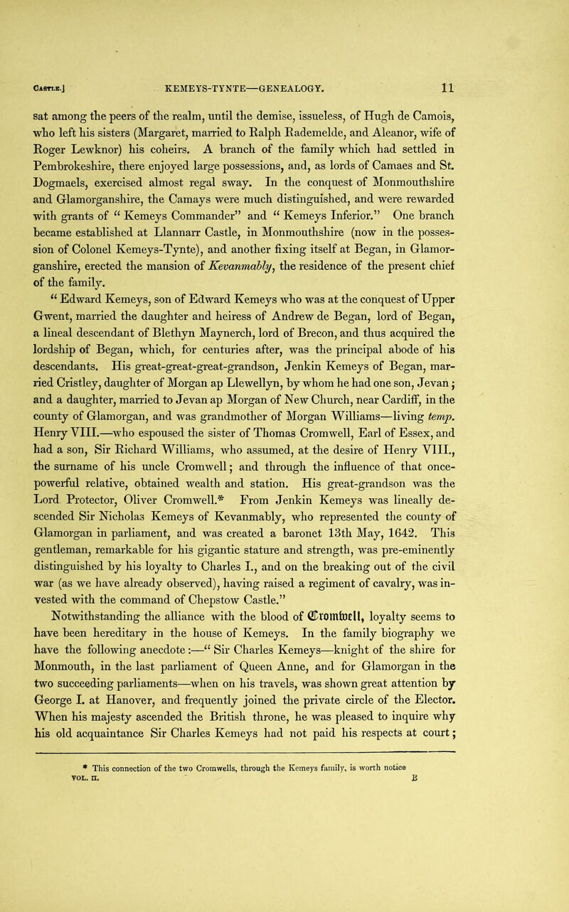 sat among the peers of the realm, until the demise, issueless, of Hugh de Camois, who left his sisters (Margaret, married to Ralph Rademelde, and Aleanor, wife of Roger Lewknor) his coheirs. A branch of the family which had settled in Pembrokeshire, there enjoyed large possessions, and, as lords of Camaes and St. Dogmaels, exercised almost regal sway. In the conquest of Monmouthshire and Glamorganshire, the Camays were much distinguished, and were rewarded with grants of “ Kemeys Commander” and “ Kemeys Inferior.” One branch became established at Llannarr Castle, in Monmouthshire (now in the posses- sion of Colonel Kemeys-Tynte), and another fixing itself at Began, in Glamor- ganshire, erected the mansion of Kevanmably, the residence of the present chief of the family. u Edward Kemeys, son of Edward Kemeys who was at the conquest of Upper Gwent, married the daughter and heiress of Andrew de Began, lord of Began, a lineal descendant of Blethyn Maynerch, lord of Brecon, and thus acquired the lordship of Began, which, for centuries after, was the principal abode of his descendants. His great-great-great-grandson, Jenkin Kemeys of Began, mar- ried Cristley, daughter of Morgan ap Llewellyn, by whom he had one son, Jevan j and a daughter, married to Jevan ap Morgan of New Church, near Cardiff, in the county of Glamorgan, and was grandmother of Morgan Williams—living temp. Henry VIII.—who espoused the sister of Thomas Cromwell, Earl of Essex, and had a son, Sir Richard Williams, who assumed, at the desire of Henry VIII., the surname of his uncle Cromwell; and through the influence of that once- powerful relative, obtained wealth and station. His great-grandson was the Lord Protector, Oliver Cromwell.* From Jenkin Kemeys was lineally de- scended Sir Nicholas Kemeys of Kevanmably, who represented the county of Glamorgan in parliament, and was created a baronet 13th May, 1642. This gentleman, remarkable for his gigantic stature and strength, was pre-eminently distinguished by his loyalty to Charles I., and on the breaking out of the civil war (as we have already observed), having raised a regiment of cavalry, was in- vested with the command of Chepstow Castle.” Notwithstanding the alliance with the blood of dDroittfotU, loyalty seems to have been hereditary in the house of Kemeys. In the family biography we have the following anecdote :—u Sir Charles Kemeys—knight of the shire for Monmouth, in the last parliament of Queen Anne, and for Glamorgan in the two succeeding parliaments—when on his travels, was shown great attention by George I. at Hanover, and frequently joined the private circle of the Elector. When his majesty ascended the British throne, he was pleased to inquire why his old acquaintance Sir Charles Kemeys had not paid his respects at court; * This connection of the two Cromwells, through the Kemeys family, is worth notice vol. n. B