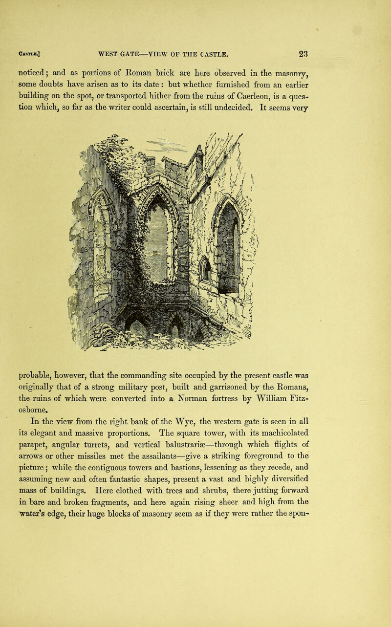 noticed; and as portions of Roman brick are here observed in the masonry, some doubts have arisen as to its date : but whether furnished from an earlier building on the spot, or transported hither from the ruins of Caerleon, is a ques- tion which, so far as the writer could ascertain, is still undecided. It seems very probable, however, that the commanding site occupied by the present castle was originally that of a strong military post, built and garrisoned by the Romans, the ruins of which were converted into a Norman fortress by William Fitz- osbome. In the view from the right bank of the Wye, the western gate is seen in all its elegant and massive proportions. The square tower, with its machicolated parapet, angular turrets, and vertical balustrarise—through which flights of arrows or other missiles met the assailants—give a striking foreground to the picture; while the contiguous towers and bastions, lessening as they recede, and assuming new and often fantastic shapes, present a vast and highly diversified mass of buildings. Here clothed with trees and shrubs, there jutting forward in bare and broken fragments, and here again rising sheer and high from the water’s edge, their huge blocks of masonry seem as if they were rather the spoil-