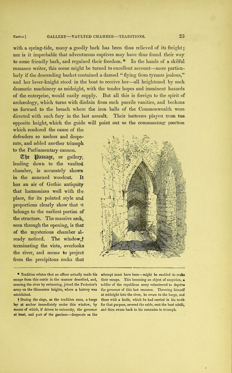 with a spring-tide, many a goodly bark has been thus relieved of its freight; nor is it improbable that adventurous captives may have thus found their way to some friendly bark, and regained their freedom. * In the hands of a skilful romance writer, this scene might be turned to excellent account—more particu- larly if the descending basket contained a damsel “ flying from tyrants jealous,” and her lover-knight stood in the boat to receive her—all heightened by such dramatic machinery as midnight, with the tender hopes and imminent hazards of the enterprise, would easily supply. But all this is foreign to the spirit of archaeology, which turns with disdain from such puerile vanities, and beckons us forward to the breach where the iron balls of the Commonwealth were directed with such fury in the last assault. Their batteries played trom tne opposite height, which the guide will which rendered the cause of the defenders so useless and despe- rate, and added another triumph to the Parliamentary cannon. ®l)t ^passage, or gallery, leading down to the vaulted chamber, is accurately shown in the annexed woodcut. It has an air of Gothic antiquity that harmonizes well with the place, for its pointed style and proportions clearly show that it belongs to the earliest portion of the structure. The massive arch, seen through the opening, is that of the mysterious chamber al- ready noticed. The window,f terminating the vista, overlooks the river, and seems to project from the precipitous rocks that * Tradition relates that an officer actually made his escape from this castle in the manner described, and, crossing the river by swimming, joined the Protector’s army on the Gloucester heights, where a battery was established. f During the siege, as the tradition runs, a barge lay at anchor immediately under this window, by means of which, if driven to extremity, the governor at least, and part of the garrison—desperate as the point out as the commanding position attempt must have been—might be enabled to make their escape. This becoming an object of suspicion, a soldier of the republican army volunteered to deprive the governor of this last resource. Throwing himself at midnight into the river, he swam to the barge, and there with a knife, which he had carried in his teeth for that purpose, severed the cable, sent the boat adrift, and then swam back to his comrades in triumph.