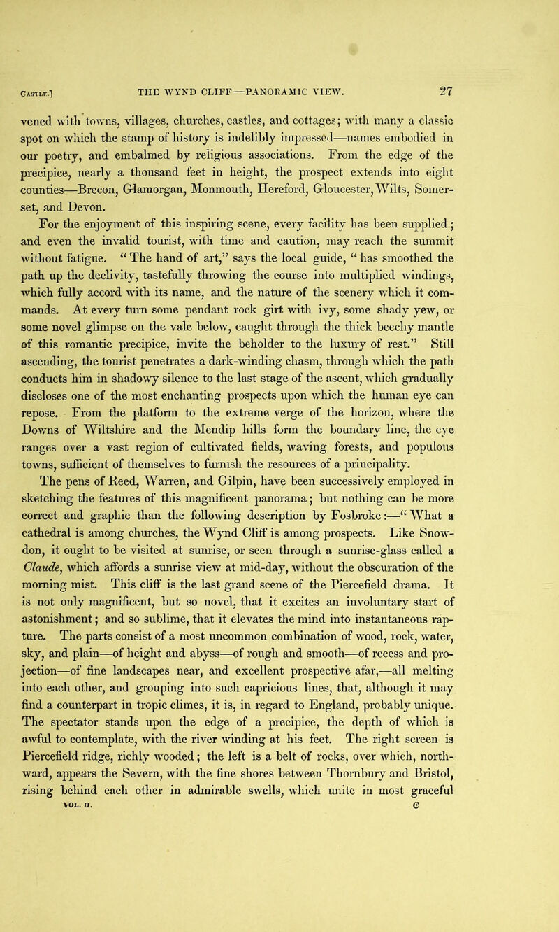 Castle.] vened with towns, villages, churches, castles, and cottages; with many a classic spot on which the stamp of history is indelibly impressed—names embodied in our poetry, and embalmed by religious associations. From the edge of the precipice, nearly a thousand feet in height, the prospect extends into eight counties—Brecon, Glamorgan, Monmouth, Hereford, Gloucester, Wilts, Somer- set, and Devon. For the enjoyment of this inspiring scene, every facility has been supplied; and even the invalid tourist, with time and caution, may reach the summit without fatigue. u The hand of art,” says the local guide, u has smoothed the path up the declivity, tastefully throwing the course into multiplied windings, which fully accord with its name, and the nature of the scenery which it com- mands. At every turn some pendant rock girt with ivy, some shady yew, or some novel glimpse on the vale below, caught through the thick beecliy mantle of this romantic precipice, invite the beholder to the luxury of rest.” Still ascending, the tourist penetrates a dark-winding chasm, through which the path conducts him in shadowy silence to the last stage of the ascent, which gradually discloses one of the most enchanting prospects upon which the human eye can repose. From the platform to the extreme verge of the horizon, where the Downs of Wiltshire and the Mendip hills form the boundary line, the eye ranges over a vast region of cultivated fields, waving forests, and populous towns, sufficient of themselves to furnish the resources of a principality. The pens of Deed, Warren, and Gilpin, have been successively employed in sketching the features of this magnificent panorama; but nothing can be more correct and graphic than the following description by Fosbroke:—“ What a cathedral is among churches, the Wynd Cliff is among prospects. Like Snow- don, it ought to be visited at sunrise, or seen through a sunrise-glass called a Claude, which affords a sunrise view at mid-day, without the obscuration of the morning mist. This cliff is the last grand scene of the Piercefield drama. It is not only magnificent, but so novel, that it excites an involuntary start of astonishment; and so sublime, that it elevates the mind into instantaneous rap- ture. The parts consist of a most uncommon combination of wood, rock, water, sky, and plain—of height and abyss—of rough and smooth—of recess and pro- jection—of fine landscapes near, and excellent prospective afar,—all melting into each other, and grouping into such capricious lines, that, although it may find a counterpart in tropic climes, it is, in regard to England, probably unique. The spectator stands upon the edge of a precipice, the depth of which is awful to contemplate, with the river winding at his feet. The right screen is Piercefield ridge, richly wooded; the left is a belt of rocks, over which, north- ward, appears the Severn, with the fine shores between Thornbury and Bristol, rising behind each other in admirable swells, which unite in most graceful vox., n. e