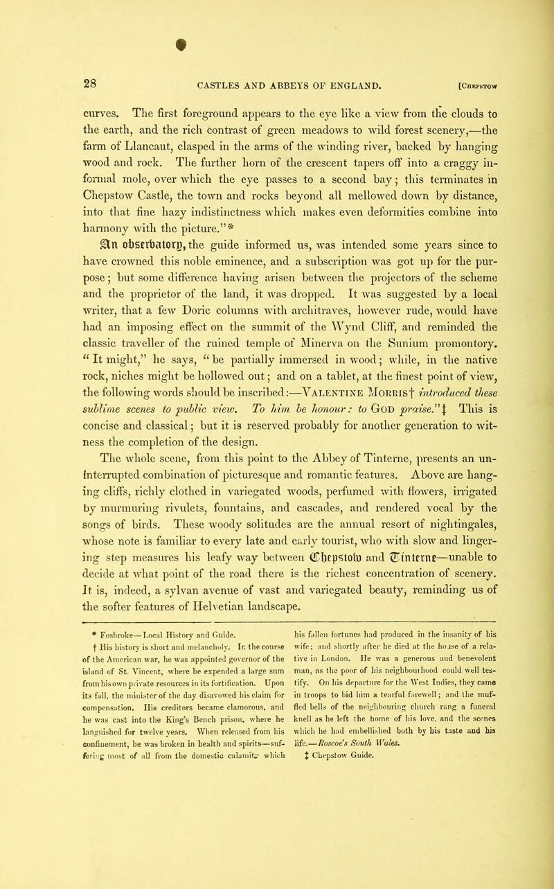 curves. The first foreground appears to the eye like a view from the clouds to the earth, and the rich contrast of green meadows to wild forest scenery,—the farm of Llancaut, clasped in the arms of the winding river, hacked by hanging wood and rock. The further horn of the crescent tapers off into a craggy in- formal mole, over which the eye passes to a second bay; this terminates in Chepstow Castle, the town and rocks beyond all mellowed down by distance, into that fine hazy indistinctness which makes even deformities combine into harmony with the picture.”* gin obstrbatorp, the guide informed us, was intended some years since to have crowned this noble eminence, and a subscription was got up for the pur- pose ; but some difference having arisen between the projectors of the scheme and the proprietor of the land, it was dropped. It was suggested by a local writer, that a few Doric columns with architraves, however rude, would have had an imposing effect on the summit of the Wynd Cliff, and reminded the classic traveller of the ruined temple of Minerva on the Suniurn promontory. “ It might,” he says, “ be partially immersed in wood; while, in the native rock, niches might be hollowed out; and on a tablet, at the finest point of view, the following words should be inscribed:—Valentine Morrist introduced these sublime scenes to public view. To him be honour: to God praise.\ This is concise and classical; but it is reserved probably for another generation to wit- ness the completion of the design. The whole scene, from this point to the Abbey of Tinterne, presents an un- interrupted combination of picturesque and romantic features. Above are hang- ing cliffs, richly clothed in variegated woods, perfumed with flowers, irrigated by murmuring rivulets, fountains, and cascades, and rendered vocal by the songs of birds. These woody solitudes are the annual resort of nightingales, whose note is familiar to every late and early tourist, who with slow and linger- ing step measures his leafy way between ©ficpstoto and ®interne—unable to decide at what point of the road there is the richest concentration of scenery. It is, indeed, a sylvan avenue of vast and variegated beauty, reminding us of the softer features of Helvetian landscape. * Fosbroke—Local History and Guide, f His history is short and melancholy. In the course of the American war, he was appointed governor of the island of St. Vincent, where he expended a large sum from his own private resources in its fortification. Upon its fall, the minister of the day disavowed his claim for compensation. His creditors became clamorous, and he was cast into the King’s Bench prison, where he languished for twelve years. When released from his confinement, he was broken in health and spirits—suf- fering most of all from the domestic calamity’ which his fallen fortunes had produced in the insanity of his wife; and shortly after he died at the hoase of a rela- tive in London. He was a generous and benevolent man, as the poor of his neighbourhood could well tes- tify. On his departure for the West Indies, they came in troops to bid him a tearful farewell; and the muf- fled bells of the neighbouring church rang a funeral knell as he left the home of his love, and the scenes which he had embellished both by his taste and his life.—Roscoe's South Wales. J Chepstow Guide.
