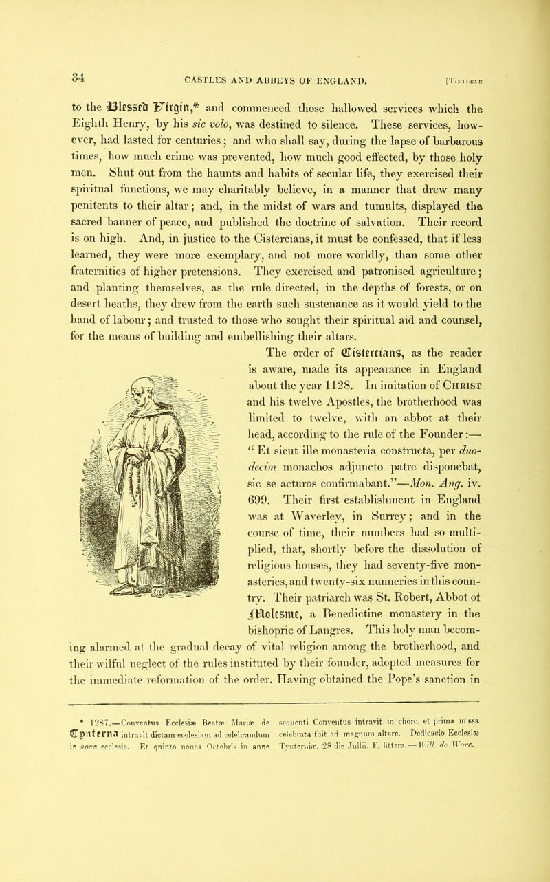 to the 23ltssctl Ftrgtn,* and commenced those hallowed services which the Eighth Henry, by his sic volo, was destined to silence. These services, how- ever, had lasted for centuries; and who shall say, during the lapse of barbarous times, how much crime was prevented, how much good effected, by those holy men. Shut out from the haunts and habits of secular life, they exercised their spiritual functions, we may charitably believe, in a manner that drew many penitents to their altar; and, in the midst of wars and tumults, displayed the sacred banner of peace, and published the doctrine of salvation. Their record is on high. And, in justice to the Cistercians, it must be confessed, that if less learned, they were more exemplary, and not more worldly, than some other fraternities of higher pretensions. They exercised and patronised agriculture; and planting themselves, as the rule directed, in the depths of forests, or on desert heaths, they drew from the earth such sustenance as it would yield to the hand of labour; and trusted to those who sought their spiritual aid and counsel, for the means of building and embellishing their altars. The order of (EtStCVCtnitS, as the reader is aware, made its appearance in England about the year 1128. In imitation of Christ and his twelve Apostles, the brotherhood was limited to twelve, with an abbot at then- head, according to the rule of the Founder:— “ Et sicut ille monasteria constructa, per duo- decim monachos adjuncto patre disponebat, sic se acturos confirmabant.”—Mon. Ang. iv. 699. Their first establishment in England was at Waverley, in Surrey; and in the course of time, their numbers had so multi- plied, that, shortly before the dissolution of religious houses, they had seventy-five mon- asteries, and twenty-six nunneries in this coun- try. Their patriarch was St. Robert, Abbot of Jtflolcsmc, a Benedictine monastery in the bishopric of Langres. This holy man becom- ing alarmed at the gradual decay of vital religion among the brotherhood, and their wilful neglect of the rules instituted by their founder, adopted measures for the immediate reformation of the order. Having obtained the Pope’s sanction in * 1287.—Convenfcus Ecclesi® Beat® Mari® de sequenti Conventus intravit in choro, et prima missa Cniltfrna intravit dictam ecclesiam ad celebrandum celebrate fuit ad magnum altare. Dedicacio Ecclesi® in nova ecclesia. Et quinto nonas Octobris in anno Tynterni®, 28 die Jullii. F. littera.— Will, do Wore.