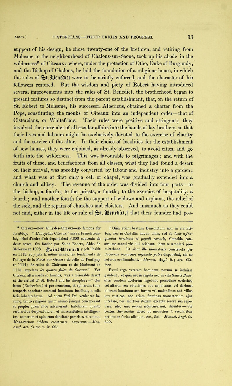 support of his design, he chose twenty-one of the brethren, and retiring from Molesme to the neighbourhood of Chalons-sur-Saone, took up his abode in the wilderness* of Citeaux; where, under the protection of Otho, Duke of Burgundy, and the Bishop of Chalons, he laid the foundation of a religious house, in which the rules of Jet. TRlUfttCt were to be strictly enforced, and the character of his followers restored. But the wisdom and piety of Robert having introduced several improvements into the rules of St. Benedict, the brotherhood began to present features so distinct from the parent establishment, that, on the return of St. Robert to Molesme, his successor, Albericus, obtained a charter from the Pope, constituting the monks of Citeaux into an independent order—that of Cistercians, or Whitefriars. Their rules were positive and stringent; they involved the surrender of all secular affairs into the hands of lay brothers, so that their lives and labours might be exclusively devoted to the exercise of charity and the service of the altar. In their choice of localities for the establishment of new houses, they were enjoined, as already observed, to avoid cities, and go forth into the wilderness. This was favourable to pilgrimages; and with the fruits of these, and benefactions from all classes, what they had found a desert on their arrival, was speedily converted by labour and industry into a garden; and what was at first only a cell or chapel, was gradually extended into a church and abbey. The revenue of the order was divided into four parts—to the bishop, a fourth; to the priests, a fourth; to the exercise of hospitality, a fourth; and another fourth for the support of widows and orphans, the relief of the sick, and the repairs of churches and cloisters. And inasmuch as they could not find, either in the life or rule of Jbt. 23tlUhtCf,t that their founder had pos- * Citeaux—now Gilly-les-Citeaux—so famous for its abbey. “ L’abbypade Citeaux,” says a French tour- ist, “chef d’ordre d’oii dependaient 3,600 couvents de deux sexes, fut fondee par Saint Robert, Abbe de Molesme en 1098. Jfauit IStntcU'lJ 7 Pr't l’habit en 1113, et y jeta la meme annee, les fondements de l’abbaye de la Ferte sur Grone; de celle de Pontigny en 1114; de celles de Clairvaux et de Morimont en 1115, appelees les quatre Jilles de Citeaux.” Yet Citeaux, afterwards so famous, was a miserable desert at the arrival of St. Robert and his disciples:—“ Qui locus (Cistercium) et pro nemorum, et spinarum tunc temporis opacitate accessui hominum insolitus, a solis feris inhabitabatur. Ad quem Viri Dei venientes lo- cumq. tanto religione quam animo jamque conceperant et propter quam illuc advenerant, habiliorem quanto secularibus despicabiliorem et inaccessibilem intelligen- tes, nemorum et spinarum densitate prescissa et rernota, Monasterium ibidem construere coeperunt.—it on. Angl. art. Cider, v. iv. 695. f Quia etiam beatum Benedictum non in civitati- bus, nec in Castellis aut in villis, sed in locis a fre- quentia hominum et populi semotis, Coenobia con- struisse sancti viri illi sciebant, idem se mmulari pro- mittebant. Et sicut ille monasteria constructs per duodenos monaehos adjuncto patre disponebat, sic se acturos confirmabant.—Monast. Angl. ii.; art. Cis- terc. Exuti ergo veterem hominem, novum se induisse gaudent: et quia nec in regula nec in vita Sancti Bene- dicti eundem doctorem legebant possedisse ecclesias, vel altaria seu oblationes aut sepulturas vel decimas aliorum hominum seu fumos vel molendinos aut villas aut rusticos, nec etiam fseminas monasterium ejus intrasse, nec mortuos ibidem excepta sorore sua sepe- lisse, ideo kmc omnia ahdicaverunt, dicentes — ubi beatus Benediclus docet ut monachus h secularibus actibus se faciat alienum, &c., &c.—Monast. Angl. iv. 699.