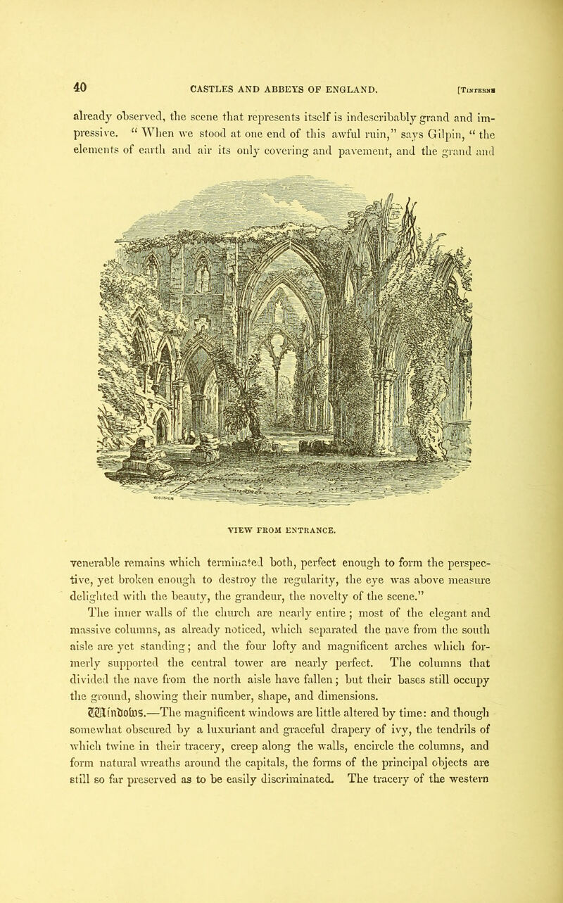 already observed, the scene that represents itself is indescribably grand and im- pressive. “ When we stood at one end of this awful ruin,” says Gilpin, “ the elements of earth and air its only covering and pavement, and the grand and VIEW FROM ENTRANCE. venerable remains which terminated both, perfect enough to form the perspec- tive, yet broken enough to destroy the regularity, the eye was above measure delighted with the beauty, the grandeur, the novelty of the scene.” The inner walls of the church are nearly entire; most of the elegant and massive columns, as already noticed, which separated the nave from the south aisle are yet standing; and the four lofty and magnificent arches which for- merly supported the central tower are nearly perfect. The columns that divided the nave from the north aisle have fallen; but their bases still occupy the ground, showing their number, shape, and dimensions. SSUinbolns.—The magnificent windows are little altered by time: and though somewhat obscured by a luxuriant and graceful drapery of ivy, the tendrils of which twine in their tracery, creep along the walls, encircle the columns, and form natural wreaths around the capitals, the forms of the principal objects are still so far preserved as to be easily discriminated. The tracery of the western