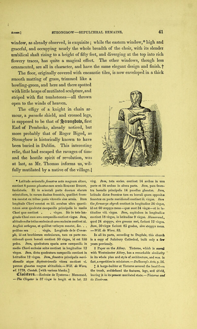 I Abbit.] STRONGBOW—SEPULCHRAL REMAINS. 41 window, as already observed, is exquisite; while the eastern window,* high and graceful, and occupying nearly the whole breadth of the choir, with its slender umbilical shaft rising to a height of fifty feet,, and diverging at the top into rich flowery traces, has quite a magical effect. The other windows, though less ornamented, are all in character, and have the same elegant design and finish, f The floor, originally covered with encaustic tiles, is now enveloped in a thick smooth matting of grass, trimmed like a bowling-green, and here and there spotted with little heaps of mutilated sculpture, and striped with flat tombstones—all thrown open to the winds of heaven. The effigy of a knight in chain ar- mour, a pavache shield, and crossed legs, is supposed to be that of Sbtrongbofo, first Earl of Pembroke, already noticed, but more probably that of Roger Bigod, as Strongbow is historically known to have been buried in Dublin. This interesting relic, that had escaped the ravages of time and the hostile spirit of revolution, was at last, as Mr. Thomas informs us, wil- fully mutilated by a native of the village.! •Latitudo onentalis fenesirce ante magnum altare, continet 8 pannas glasatas cum armis Rogkki Bvgot, fundatoris. Et in oiientali parte duarum elarum orientalium, in earum duabus fenestris, quadibet fenes- tra constat ex tribus panis vitreatis sine armis. Item Iongitudo Chori constat ex iiii. arcubus ultra quanti- tatein area: quadratae campanilis principalis in medio Chori qua: continet . . virgas. Sic in toto lon- giludo Chori cum area campanilis continet virgas. Item, altitudo vultce totius eccleshe ab area ecclesia: continet xi. Anglice vetheyms, et quilibet vetheym constat, &c. . . pedibns seu . . virgis. Longitudo de le Crosse- yle, id est brachiorum ecclesiarum, tam ex parte me- ridional! quam boreali continet 50 virgas, id est 150 pedes. Item, quadratura spacia areae campanilis in medio Chori ecclesiae scitse continet in longitudine 12 virgas. Item, dicta quadratura campanilis continet in latitudine 12 virgas. Item, fenestra principalis meri- dionalis atque Septentrionalis vitrea continet vi. pannas glasatas magnse altitudinis.— Will, de Wore, ed. 1778, Cantab, [with various blanks.] (llloiSterS.—Ecclesiae de Tynterna: Memorand. — The Cloyster is 37 virgae in longit. et in lat. 33 virg. Item, tota eccles. continet 14 archus in una parte et 14 archus in altera parte. Item, pars fenes- tra borealis principalis 14 pap ell as glasatas. Item, latitudo dicta: fenestra tam ex boreali quam oppositaa fenestra ex parte meridionali continet iii. virgas. Item the fermarye chyrcli continet in longitudine 34 virgas, id est GO steppys meas—qua: sunt 34 virgae—et in la- titudine viii. virgas. Item, capitulum in longitudine continet 18 virgas, in latitudine 9 virgas. Memorand., quod 24 steppys, sive gressus mei, faciunt 12 virgas. Item, 50 virgae faciunt 85 gradus, sive steppys meas. — Will, de Wore. 83. In all its parts, according to Dugdale, this church is a copy of Salisbury Cathedral, built only a few years previously. t Paper on the Abbey. Tinteme, which is coeval with Westminster Abbey, has a remarkable similarity in its whole plan and style of architecture, and was. in fact, a repetition in miniature.—Dallaway's Arts, p. 36. J A barge-builder at Tinterne severed the head from the trunk, anddefaced the features, legs, and sh>ld, leaving it in its present mutilated state.— Tinteme and its Environs.