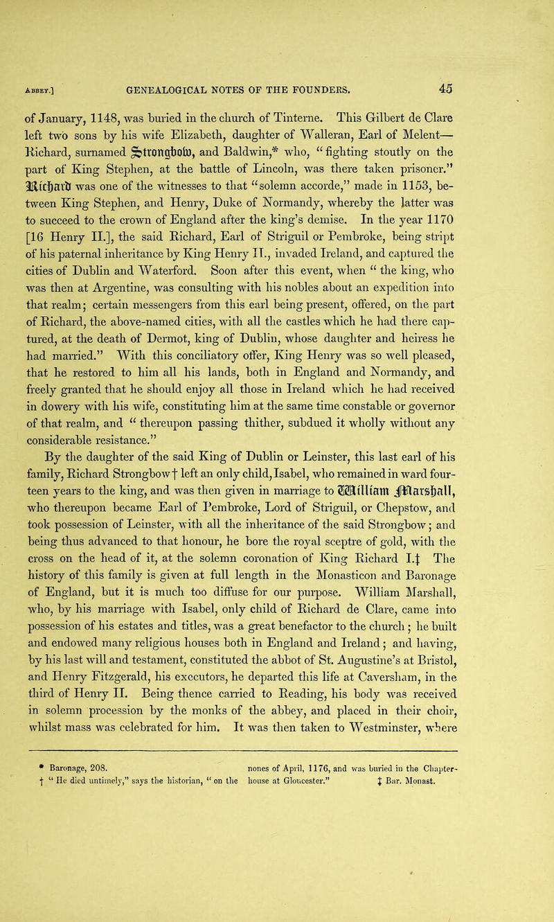 of January, 1148, was buried in the churcb of Tinterne. This Gilbert de Clare left two sons by his wife Elizabeth, daughter of Walleran, Earl of Melent— Richard, sumamed ^ttongboh), and Baldwin,* who, “ fighting stoutly on the part of King Stephen, at the battle of Lincoln, was there taken prisoner.” 3K,tcbarb was one of the witnesses to that “solemn accorde,” made in 1153, be- tween King Stephen, and Henry, Duke of Normandy, whereby the latter was to succeed to the crown of England after the king’s demise. In the year 1170 [16 Henry II.], the said Richard, Earl of Striguil or Pembroke, being stript of his paternal inheritance by King Henry IT., invaded Ireland, and captured the cities of Dublin and Waterford. Soon after this event, when “ the king, who was then at Argentine, was consulting with his nobles about an expedition into that realm; certain messengers from this earl being present, offered, on the part of Richard, the above-named cities, with all the castles which he had there cap- tured, at the death of Dermot, king of Dublin, whose daughter and heiress he had married.” With this conciliatory offer, King Henry was so well pleased, that he restored to him all his lands, both in England and Normandy, and freely granted that he should enjoy all those in Ireland which he had received in dowery with his wife, constituting him at the same time constable or governor of that realm, and “ thereupon passing thither, subdued it wholly without any considerable resistance.” By the daughter of the said King of Dublin or Leinster, this last earl of his family, Richard Strongbowf left an only child, Isabel, who remained in ward four- teen years to the king, and was then given in marriage to SSStlltam JPlarsIjnll, who thereupon became Earl of Pembroke, Lord of Striguil, or Chepstow, and took possession of Leinster, with all the inheritance of the said Strongbow; and being thus advanced to that honour, he bore the royal sceptre of gold, with the cross on the head of it, at the solemn coronation of King Richard Lf The history of this family is given at full length in the Monasticon and Baronage of England, but it is much too diffuse for our purpose. William Marshall, who, by his marriage with Isabel, only child of Richard de Clare, came into possession of his estates and titles, was a great benefactor to the church; he built and endowed many religious houses both in England and Ireland; and having, by his last will and testament, constituted the abbot of St. Augustine’s at Bristol, and Henry Fitzgerald, his executors, he departed this life at Caversliam, in the third of Henry II. Being thence carried to Reading, his body was received in solemn procession by the monks of the abbey, and placed in their choir, whilst mass was celebrated for him. It was then taken to Westminster, where * Baronage, 208. nones of April, 1176, and was buried in the Chapter- j “ He died untimely,” says the historian, “ on the house at Gloucester.” J Bar. Monast.