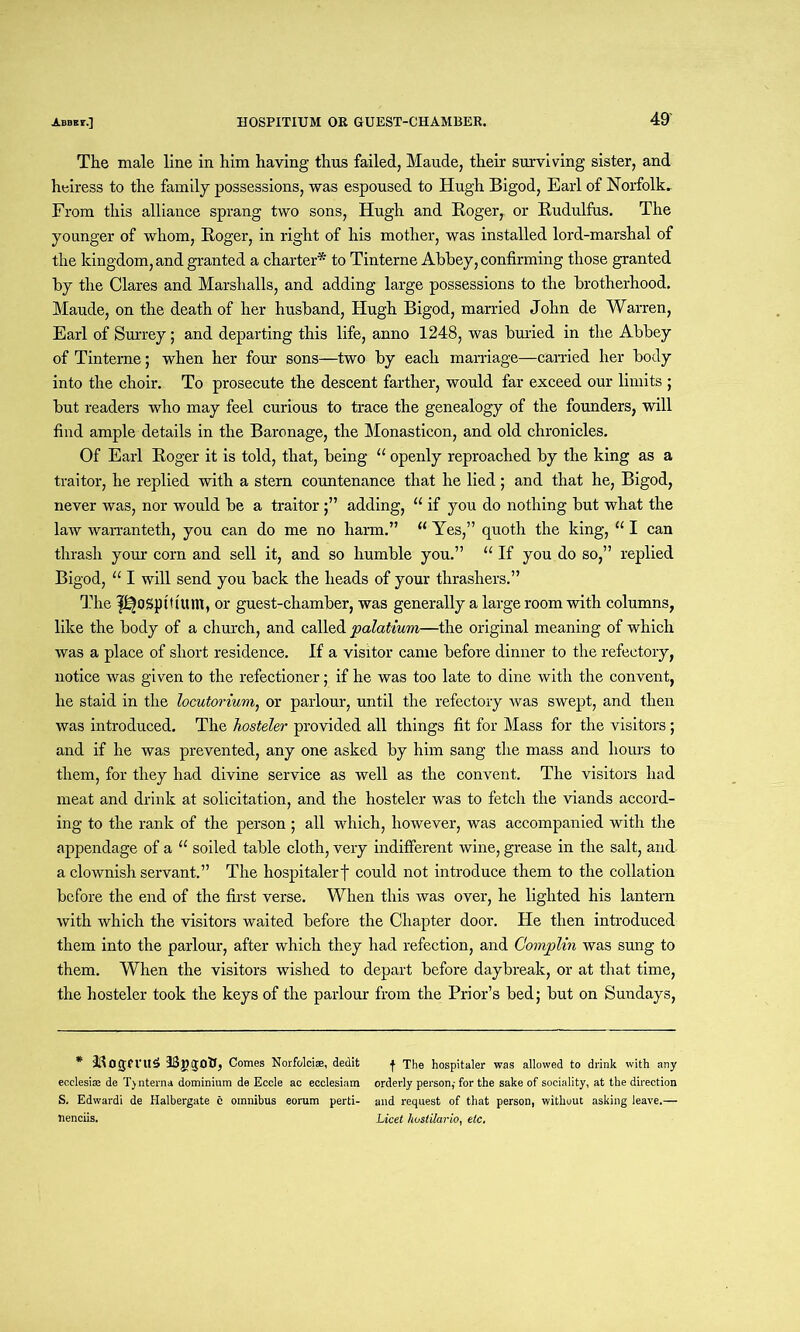 The male line in him having thus failed, Maude, their surviving sister, and heiress to the family possessions, was espoused to Hugh Bigod, Earl of Norfolk, From this alliance sprang two sons, Hugh and Roger, or Rudulfus. The younger of whom, Roger, in right of his mother, was installed lord-marshal of the kingdom, and granted a charter* to Tinterne Abbey, confirming those granted by the Clares and Marshalls, and adding large possessions to the brotherhood. Maude, on the death of her husband, Hugh Bigod, married John de Warren, Earl of Surrey; and departing this life, anno 1248, was buried in the Abbey of Tinterne; when her four sons—two by each marriage—earned her body into the choir. To prosecute the descent farther, would far exceed our limits ; but readers who may feel curious to trace the genealogy of the founders, will find ample details in the Baronage, the Monasticon, and old chronicles. Of Earl Roger it is told, that, being “ openly reproached by the king as a traitor, he replied with a stern countenance that he lied; and that he, Bigod, never was, nor would be a traitor;” adding, “ if you do nothing but what the law warranteth, you can do me no harm.” u Yes,” quoth the king, “ I can thrash your corn and sell it, and so humble you.” “ If you do so,” replied Bigod, “ I will send you back the heads of your thrashers.” The p^ospt'ttum, or guest-chamber, was generally a large room with columns, like the body of a church, and called palatium—the original meaning of which was a place of short residence. If a visitor came before dinner to the refectory, notice was given to the refectioner; if he was too late to dine with the convent, he staid in the locutorium, or parlour, until the refectory was swept, and then was introduced. The hosteler provided all things fit for Mass for the visitors; and if he was prevented, any one asked by him sang the mass and hours to them, for they had divine service as well as the convent. The visitors had meat and drink at solicitation, and the hosteler was to fetch the viands accord- ing to the rank of the person ; all which, however, was accompanied with the appendage of a “ soiled table cloth, very indifferent wine, grease in the salt, and a clownish servant.” The hospitalerf could not introduce them to the collation before the end of the first verse. When this was over, he lighted his lantern with which the visitors waited before the Chapter door. He then introduced them into the parlour, after which they had refection, and Complin was sung to them. When the visitors wished to depart before daybreak, or at that time, the hosteler took the keys of the parlour from the Prior’s bed; but on Sundays, * IIIOgfl'U£ Comes Norfolciaa, dedit f The hospitaler was allowed to drink with any ecelesias de T) nterna dominium de Eccle ao ecclesiam orderly person,- for the sake of sociality, at the direction S. Edwardi de Halbergate c omnibus eorum perti- and request of that person, without asking leave.— nenciis. Licet hustilario, etc.