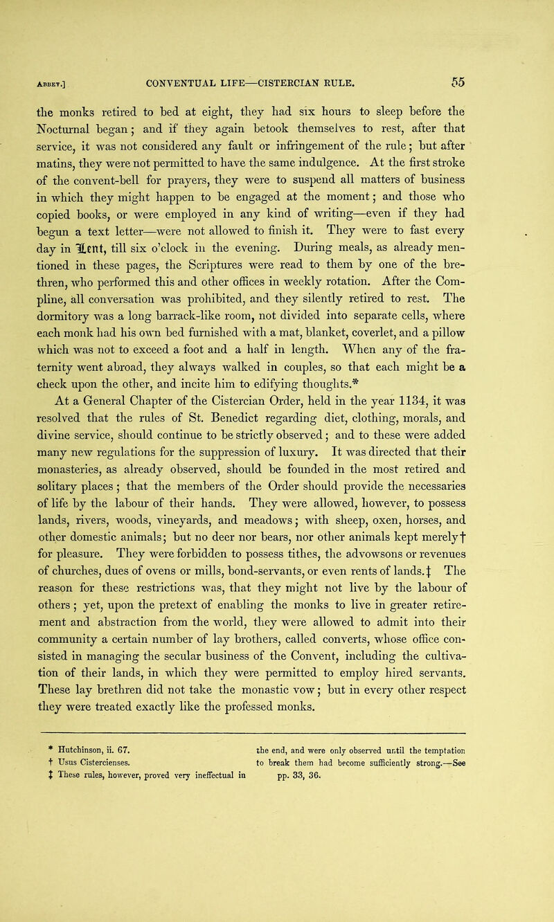the monks retired to bed at eight, they had six hours to sleep before the Nocturnal began; and if they again betook themselves to rest, after that service, it was not considered any fault or infringement of the rule; but after matins, they were not permitted to have the same indulgence. At the first stroke of the convent-bell for prayers, they were to suspend all matters of business in which they might happen to be engaged at the moment; and those who copied books, or were employed in any kind of writing—even if they had begun a text letter—were not allowed to finish it. They were to fast every day in Hent, fill six o’clock in the evening. During meals, as already men- tioned in these pages, the Scriptures were read to them by one of the bre- thren, who performed this and other offices in weekly rotation. After the Com- pline, all conversation was prohibited, and they silently retired to rest. The dormitory was a long barrack-like room, not divided into separate cells, where each monk had his own bed furnished with a mat, blanket, coverlet, and a pillow which was not to exceed a foot and a half in length. When any of the fra- ternity went abroad, they always walked in couples, so that each might be a check upon the other, and incite him to edifying thoughts.* At a General Chapter of the Cistercian Order, held in the year 1134, it was resolved that the rules of St. Benedict regarding diet, clothing, morals, and divine service, should continue to be strictly observed; and to these were added many new regulations for the suppression of luxury. It was directed that their monasteries, as already observed, should be founded in the most retired and solitary places ; that the members of the Order should provide the necessaries of life by the labour of their hands. They were allowed, however, to possess lands, rivers, woods, vineyards, and meadows; with sheep, oxen, horses, and other domestic animals; but no deer nor bears, nor other animals kept merelyf for pleasure. They were forbidden to possess tithes, the advowsons or revenues of churches, dues of ovens or mills, bond-servants, or even rents of lands. | The reason for these restrictions was, that they might not live by the labour of others; yet, upon the pretext of enabling the monks to live in greater retire- ment and abstraction from the world, they were allowed to admit into their community a certain number of lay brothers, called converts, whose office con- sisted in managing the secular business of the Convent, including the cultiva- tion of their lands, in which they were permitted to employ hired servants. These lay brethren did not take the monastic vow; but in every other respect they were treated exactly like the professed monks. * Hutchinson, ii. 67. t Usus Cistercienses. t These rules, however, proved very ineffectual in the end, and were only observed until the temptation to break them had become sufficiently strong.—See pp. 33, 36.