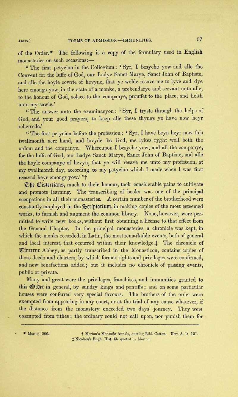 of the Order.* The following is a copy of the formulary used in English monasteries on such occasions:— “ The first petycion in the Collogium: ‘ Syr, I hesyche yow and alle the Convent for the luffe of God, our Ladye Sanct Marye, Sanct John of Baptiste, and alle the hoyle cowrte of hevyne, that ye wolde resave me to lyve and dye here emongs yow, in the state of a monke, a prebendarye and servant unto alle, to the honour of God, solace to the companye, prouffet to the place, and helth unto my sawle.’ « The answer unto the examinacyon : ‘ Syr, I tryste through the helpe of God, and your good prayers, to keep alle these thyngs ye have now heyr rehersede.’ “ The first petycion before the profession: { Syr, I have beyn heyr now this twellmonth nere hand, and lovyde be God, me lykes ryght well both the ordour and the companye. Whereupon I besyche yow, and all the companye, for the luffe of God, our Ladye Sanct Marye, Sanct John of Baptiste, and alle the hoyle companye of hevyn, that ye will resave me unto my profession, at my twellmonth day, according to my petycion which I made when I was first resaved heyr emongs yow.’ ”f ® j)2 (JDtSterttanS, much to their honour, took considerable pains to cultivate and promote learning. The transcribing of books was one of the principal occupations in all their monasteries. A certain number of the brotherhood were constantly employed in the ^scriptorium, in making copies of the most esteemed works, to furnish and augment the common library. None, however, were per- mitted to write new books, without first obtaining a license to that effect from the General Chapter. In the principal monasteries a chronicle was kept, in which the monks recorded, in Latin, the most remarkable events, both of general and local interest, that occurred within their knowledge.} The chronicle of ^interne Abbey, as partly transcribed in the Monasticon, contains copies of those deeds and charters, by which former rights and privileges were confirmed, and new benefactions added; but it includes no chronicle of passing events, public or private. Many and great were the privileges, franchises, and immunities granted to this dlfrijtr in general, by sundry kings and pontiffs; and on some particular houses were conferred very special favours. The brothers of the order were exempted from appearing in any court, or at the trial of any cause whatever, if the distance from the monastery exceeded two days’ journey. They were exempted from tithes; the ordinary could not call upon, nor punish them for f Morton’s Monastic Annals, quoting Bibl. Cotton. Nero A. D. 131. J Nicolson’s Engh. Hist. lib. auoted by Morton. * Morton, 200.