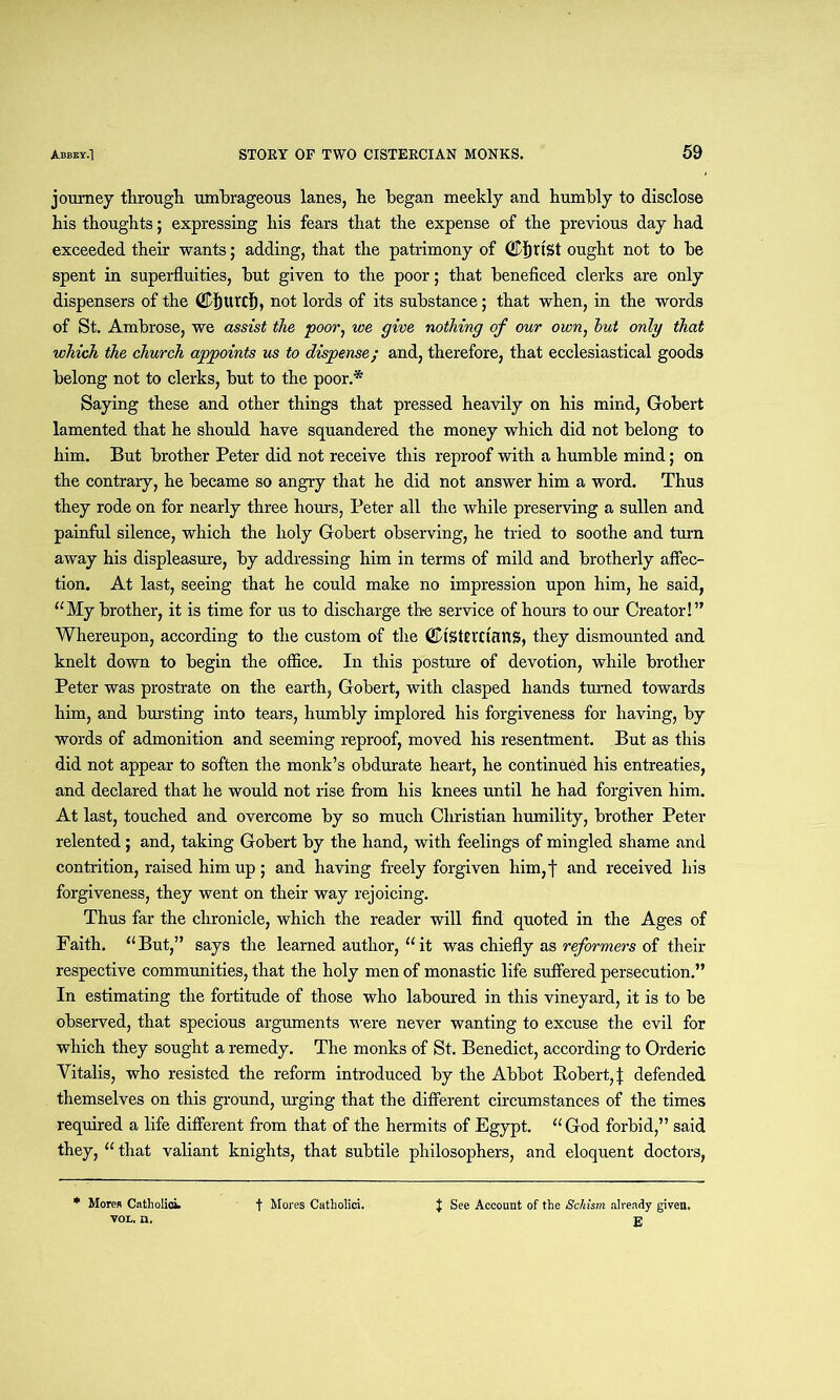 journey through, umbrageous lanes, he began meekly and humbly to disclose his thoughts; expressing his fears that the expense of the previous day had exceeded their wants; adding, that the patrimony of (Cfirist ought not to be spent in superfluities, but given to the poor; that beneficed clerks are only dispensers of the ©f)Urrf), not lords of its substance; that when, in the words of St. Ambrose, we assist the poor, we give nothing of our own, hut only that which the church appoints us to dispense; and, therefore, that ecclesiastical goods belong not to clerks, but to the poor.* Saying these and other things that pressed heavily on his mind, Gobert lamented that he should have squandered the money which did not belong to him. But brother Peter did not receive this reproof with a humble mind; on the contrary, he became so angry that he did not answer him a word. Thus they rode on for nearly three hours, Peter all the while preserving a sullen and painful silence, which the holy Gobert observing, he tried to soothe and turn away his displeasure, by addressing him in terms of mild and brotherly affec- tion. At last, seeing that he could make no impression upon him, he said, “My brother, it is time for us to discharge the service of hours to our Creator!” Whereupon, according to the custom of the (fDtSttrctanS, they dismounted and knelt down to begin the office. In this posture of devotion, while brother Peter was prostrate on the earth, Gobert, with clasped hands turned towards him, and bursting into tears, humbly implored his forgiveness for having, by words of admonition and seeming reproof, moved his resentment. But as this did not appear to soften the monk’s obdurate heart, he continued his entreaties, and declared that he would not rise from his knees until he had forgiven him. At last, touched and overcome by so much Christian humility, brother Peter relented; and, taking Gobert by the hand, with feelings of mingled shame and contrition, raised him up; and having freely forgiven him,f and received his forgiveness, they went on their way rejoicing. Thus far the chronicle, which the reader will find quoted in the Ages of Faith. “But,” says the learned author, “it was chiefly as reformers of their respective communities, that the holy men of monastic life suffered persecution.” In estimating the fortitude of those who laboured in this vineyard, it is to be observed, that specious arguments were never wanting to excuse the evil for which they sought a remedy. The monks of St. Benedict, according to Orderic Yitalis, who resisted the reform introduced by the Abbot Robert, j; defended themselves on this ground, urging that the different circumstances of the times required a life different from that of the hermits of Egypt. “God forbid,” said they, “ that valiant knights, that subtile philosophers, and eloquent doctors, * Mores Catholioi. vol, n. t Mores Catholici. } See Account of the Schism already given.