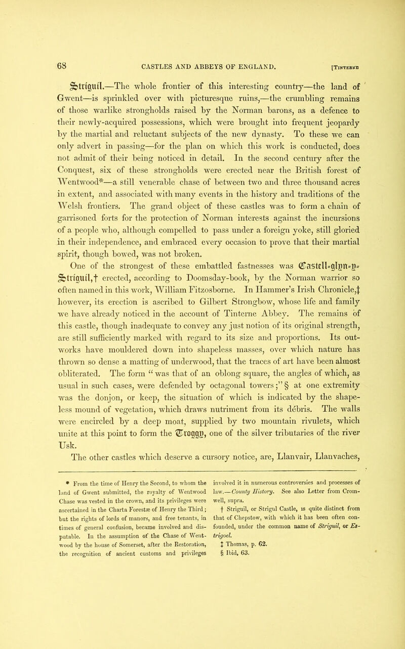 Jbttt'jjutl.—The whole frontier of this interesting country—the land of Gwent—is sprinkled over with picturesque ruins,—the crumbling remains of those warlike strongholds raised by the Norman barons, as a defence to their newly-acquired possessions, which were brought into frequent jeopardy by the martial and reluctant subjects of the new dynasty. To these we can only advert in passing—for the plan on which this work is conducted, does not admit of their being noticed in detail. In the second century after the Conquest, six of these strongholds were erected near the British forest of Wentwood*—a still venerable chase of between two and three thousand acres in extent, and associated with many events in the history and traditions of the Welsh frontiers. The grand object of these castles was to form a chain of garrisoned forts for the protection of Norman interests against the incursions of a people who, although compelled to pass under a foreign yoke, still gloried in their independence, and embraced every occasion to prove that their martial spirit, though bowed, was not broken. One of the strongest of these embattled fastnesses was (j£asteU=gliJn=g= SbtngUtljf erected, according to Doomsday-book, by the Norman warrior so often named in this work, William Fitzosborne. In Hammer’s Irish Chronicle,j: however, its erection is ascribed to Gilbert Strongbow, whose life and family we have already noticed in the account of Tinterne Abbey. The remains of this castle, though inadequate to convey any just notion of its original strength, are still sufficiently marked with regard to its size and proportions. Its out- works have mouldered down into shapeless masses, over which nature has thrown so dense a matting of underwood, that the traces of art have been almost obliterated. The form “ was that of an oblong square, the angles of which, as usual in such cases, were defended by octagonal towers ;”§ at one extremity was the donjon, or keep, the situation of which is indicated by the shape- less mound of vegetation, which draws nutriment from its debris. The walls were encircled by a deep moat, supplied by two mountain rivulets, which unite at this point to form the 'Shoggp, one of the silver tributaries of the river Usk. The other castles which deserve a cursory notice, are, Llanvair, Llanvaches, * From the time of Henry the Second, to whom the land of Gwent submitted, the royalty of Wentwood Chase was vested in the crown, and its privileges were ascertained in the Charta Forest® of Henry the Third ; but the rights of lords of manors, and free tenants, in times of genera] confusion, became involved and dis- putable. In the assumption of the Chase of Went- wood by the house of Somerset, after the Restoration, the recognition of ancient customs and privileges involved it in numerous controversies and processes of law.—County History. See also Letter from Crom- well, supra. f Striguil, or Strigul Castle, is quite distinct from that of Chepstow, with which it has been often con- founded, under the common name of Striguil, or Es- trigoel. I Thomas, p. 62. § Ibid. 63.