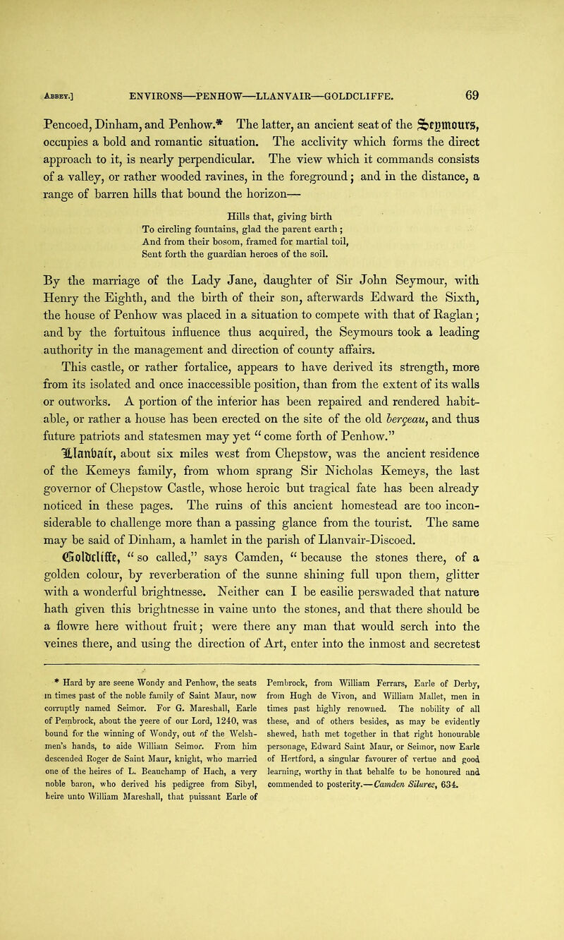 Pencoed, Dinbam, and Penhow.* The latter, an ancient seat of the ptRQttrs, occupies a hold and romantic situation. The acclivity which forms the direct approach to it, is nearly perpendicular. The view which it commands consists of a valley, or rather wooded ravines, in the foreground j and in the distance, a range of barren hills that bound the horizon— Hills that, giving hirth To circling fountains, glad the parent earth; And from their bosom, framed for martial toil, Sent forth the guardian heroes of the soil. By the marriage of the Lady Jane, daughter of Sir John Seymour, with Henry the Eighth, and the birth of their son, afterwards Edward the Sixth, the house of Penhow was placed in a situation to compete with that of Raglan; and by the fortuitous influence thus acquired, the Seymours took a leading authority in the management and direction of county affairs. This castle, or rather fortalice, appears to have derived its strength, more from its isolated and once inaccessible position, than from the extent of its walls or outworks. A portion of the inferior has been repaired and rendered habit- able, or rather a house has been erected on the site of the old lergeau, and thus future patriots and statesmen may yet “ come forth of Penhow.” Ulanbatr, about six miles west from Chepstow, was the ancient residence of the Kemeys family, from whom sprang Sir Nicholas Kemeys, the last governor of Chepstow Castle, whose heroic but tragical fate has been already noticed in these pages. The ruins of this ancient homestead are too incon- siderable to challenge more than a passing glance from the tourist. The same may be said of Dinham, a hamlet in the parish of Llanvair-Discoed. (Solbcltffr, “so called,” says Camden, “because the stones there, of a golden colour, by reverberation of the sunne shining full upon them, glitter with a wonderful brightnesse. Neither can I be easilie perswaded that nature hath given this brightnesse in vaine unto the stones, and that there should be a flowre here without fruit; were there any man that would serch into the veines there, and using the direction of Art, enter into the inmost and secretest * Hard by are seene Wondy and Penhow, the seats m times past of the noble family of Saint Maur, now corruptly named Seimor. For G. Mareshall, Earle of Pembrock, about the yeere of our Lord, 1240, was bound for the winning of Wondy, out of the Welsh- men’s hands, to aide William Seimor. From him descended Roger de Saint Maur, knight, who married one of the heires of L. Beauchamp of Hach, a very noble baron, who derived his pedigree from Sibyl, beire unto William Mareshall, that puissant Earle of Pembrock, from William Ferrars, Earle of Derby, from Hugh de Vivon, and William Mallet, men in times past highly renowned. The nobility of all these, and of others besides, as may be evidently shewed, hath met together in that right honourable personage, Edward Saint Maur, or Seimor, now Earle of Hertford, a singular favourer of vertue and good learning, worthy in that behalfe to be honoured and commended to posterity.—Camden Silures, 634.