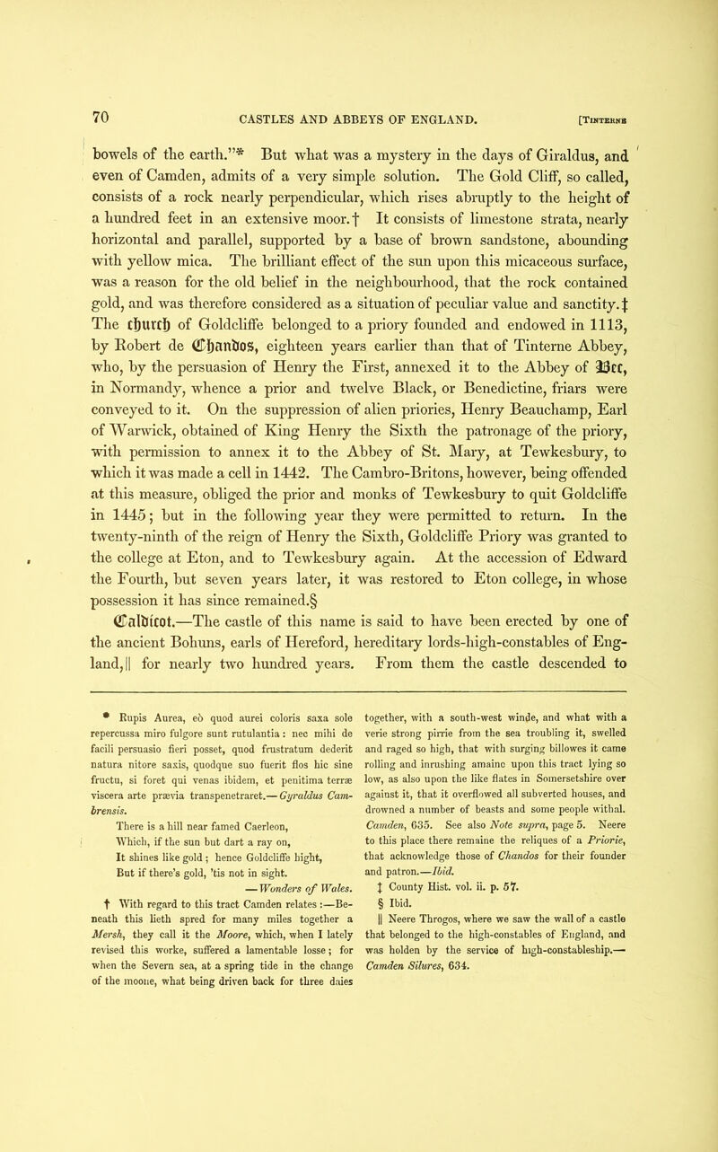 bowels of the earth.”* But what was a mystery in the days of Giraldus, and even of Camden, admits of a very simple solution. The Gold Cliff, so called, consists of a rock nearly perpendicular, which rises abruptly to the height of a hundred feet in an extensive moor, f It consists of limestone strata, nearly horizontal and parallel, supported by a base of brown sandstone, abounding with yellow mica. The brilliant effect of the sun upon this micaceous surface, was a reason for the old belief in the neighbourhood, that the rock contained gold, and was therefore considered as a situation of peculiar value and sanctity. | The rijurcf) of Goldcliffe belonged to a priory founded and endowed in 1113, by Robert de ©IjanlJOS, eighteen years earlier than that of Tinterne Abbey, who, by the persuasion of Henry the First, annexed it to the Abbey of 23cc, in Normandy, whence a prior and twelve Black, or Benedictine, friars were conveyed to it. On the suppression of alien priories, Henry Beauchamp, Earl of Warwick, obtained of King Henry the Sixth the patronage of the priory, with permission to annex it to the Abbey of St. Mary, at Tewkesbury, to which it was made a cell in 1442. The Cambro-Britons, however, being offended at this measure, obliged the prior and monks of Tewkesbury to quit Goldcliffe in 1445; but in the following year they were permitted to return. In the twenty-ninth of the reign of Henry the Sixth, Goldcliffe Priory was granted to the college at Eton, and to Tewkesbury again. At the accession of Edward the Fourth, but seven years later, it was restored to Eton college, in whose possession it has since remained.§ CalblCOt.—The castle of this name is said to have been erected by one of the ancient Bohuns, earls of Hereford, hereditary lords-high-constables of Eng- land, || for nearly two hundred years. From them the castle descended to • Bupis Aurea, e& quod aurei coloris saxa sole repercussa rairo fulgore sunt rutulantia: nec mihi de facili persuasio fieri posset, quod frustratum dederit natura nitore saxis, quodque suo fuerit flos hie sine fructu, si foret qui venas ibidem, et penitima terras viscera arte praevia transpenetraret.— Gyraldus Cam- brensis. There is a hill near famed Caerleon, Which, if the sun but dart a ray on, It shines like gold; hence Goldcliffe bight, But if there’s gold, ’tis not in sight. — Wonders of Wales. t With regard to this tract Camden relates :—Be- neath this lieth spred for many miles together a Mersh, they call it the Moore, which, when I lately revised this worke, suffered a lamentable losse; for when the Severn sea, at a spring tide in the change of the moone, what being driven back for three daies together, with a south-west winde, and what with a verie strong pirrie from the sea troubling it, swelled and raged so high, that with surging billowes it came rolling and inrushing amaino upon this tract lying so low, as also upon the like flates in Somersetshire over against it, that it overflowed all subverted houses, and drowned a number of beasts and some people withal. Camden, 635. See also Note supra, page 5. Neere to this place there remaine the reliques of a Priorie, that acknowledge those of Chandos for their founder and patron.—Ibid. J County Hist. vol. ii. p. 57. § Ibid. || Neere Throgos, where we saw the wall of a castle that belonged to the high-constables of England, and was holden by the service of high-constableship.— Camden Silures, 634.