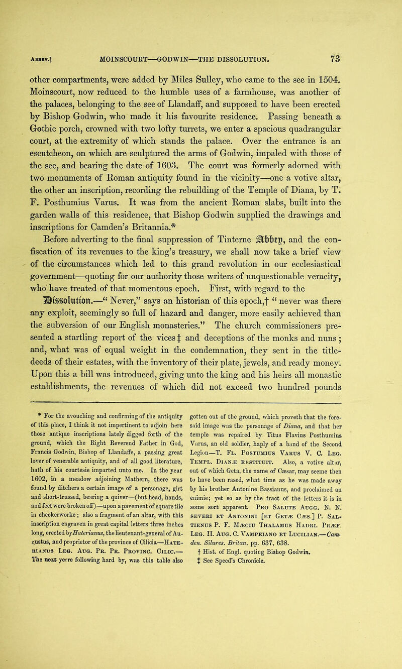 other compartments, were added by Miles Sulley, who came to the see in 1504. Moinscourt, now reduced to the humble uses of a farmhouse, was another of the palaces, belonging to the see of Llandaff, and supposed to have been erected by Bishop Godwin, who made it his favourite residence. Passing beneath a Gothic porch, crowned with two lofty turrets, we enter a spacious quadrangular court, at the extremity of which stands the palace. Over the entrance is an escutcheon, on which are sculptured the arms of Godwin, impaled with those of the see, and bearing the date of 1603. The court was formerly adorned with two monuments of Roman antiquity found in the vicinity—one a votive altar, the other an inscription, recording the rebuilding of the Temple of Diana, by T. F. Posthumius Varus. It was from the ancient Roman slabs, built into the garden walls of this residence, that Bishop Godwin supplied the drawings and inscriptions for Camden’s Britannia.* Before adverting to the final suppression of Tinterne ^Ibbtg, and the con- fiscation of its revenues to the king’s treasury, we shall now take a brief view of the circumstances which led to this grand revolution in our ecclesiastical government—quoting for our authority those writers of unquestionable veracity, who’ have treated of that momentous epoch. First, with regard to the Dissolution.—11 Never,” says an historian of this epoch,f “ never was there any exploit, seemingly so full of hazard and danger, more easily achieved than the subversion of our English monasteries.” The church commissioners pre- sented a startling report of the vices J and deceptions of the monks and nuns ; and, what was of equal weight in the condemnation, they sent in the title- deeds of their estates, with the inventory of their plate, jewels, and ready money. Upon this a bill was introduced, giving unto the king and his heirs all monastic establishments, the revenues of which did not exceed two hundred pounds * For the avouching and confirming of the antiquity of this place, I think it not impertinent to adjoin here those antique inscriptions lately digged forth of the ground, which the Right Reverend Father in God, Francis Godwin, Bishop of Llandaffe, a passing great lover of venerable antiquity, and of all good literature, hath of his courtesie imparted unto me. In the year 1602, in a meadow adjoining Mathern, there was found by ditchers a certain image of a personage, girt and short-trussed, bearing a quiver—(but head, hands, and feet were broken off)—upon a pavement of square tile in checkerworke ; also a fragment of an altar, with this inscription engraven in great capital letters three inches long, erected by Haterianus, the lieutenant-general of Au- gustus, and proprietor of the province of Cilicia—Hate- KtAitus Leo. Aug. Pr. Pr. Provinc. Cilic.— The next yeere following hard by, was this table also gotten out of the ground, which proveth that the fore- said image was the personage of Diana, and that her temple was repaired by Titus Flavius Posthumius Varus, an old soldier, haply of a band of the Second Legion—T. Fl. Postumius Varus V. C, Leg. Templ. Dianje rkstituit. Also, a votive altar, out of which Geta, the name of Caesar, may seeme then to have been rased, what time as he was made away by his brother Antonine Bassianus, and proclaimed an enimie; yet so as by the tract of the letters it is in some sort apparent. Pro Salute Augg. N. N. SEVERI ET ANTONINI [ET GeT^B CiES.] P. SAL- tienus P. F. Mteciu Thalamus Hadri. Prasf. Leg. II. Aug. C. Vampeiano et Lucilian.—Cam- den. Silures. Britan, pp. 637, 638. f Hist, of Engl, quoting Bishop Godwin. | See Speed’s Chronicle.