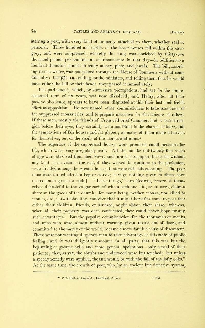 sterling a year, with every kind of property attached to them, whether real or personal. Three hundred and eighty of the lesser houses fell within this cate- gory, and were suppressed; whereby the king was enriched by thirty-two thousand pounds per annum—an enormous sum in that day—in addition to a hundred thousand pounds in ready money, plate, and jewels. The bill, accord- ing to one writer, was not passed through the House of Commons without some difficulty; but f%nrg, sending for the ministers, and telling them that he would have either the bill or their heads, they passed it immediately. The parliament, which, by successive prorogations, had sat for the unpre- cedented term of six years, was now dissolved; and Henry, after all their passive obedience, appears to have been disgusted at this their last and feeble effort at opposition. He now named other commissioners to take possession of the suppressed monasteries, and to prepare measures for the seizure of others. If these men, mostly the friends of Cromwell or of Cranmer, had a better reli- gion before their eyes, they certainly were not blind to the charms of lucre, and the temptations of fair houses and fat glebes ; as many of them made a harvest for themselves, out of the spoils of the monks and nuns.* The superiors of the suppressed houses were promised small pensions for life, which were very irregularly paid. All the monks not twenty-four years of age were absolved from their vows, and turned loose upon the world without any kind of provision; the rest, if they wished to continue in the profession, were divided among the greater houses that were still left standing. The poor nuns were turned adrift to beg or starve; having nothing given to them, save one common gown for each.f u These things,” says Godwin, “ were of them- selves distasteful to the vulgar sort, of whom each one did, as it were, claim a share in the goods of the church ; for many being neither monks, nor allied to monks, did, notwithstanding, conceive that it might hereafter come to pass that either their children, friends, or kindred, might obtain their share; whereas, when all their property was once confiscated, they could never hope for any such advantages. But the popular commiseration for the thousands of monks and nuns who were, almost without warning given, thrust out of doors, and committed to the mercy of the world, became a more forcible cause of discontent. There were not wanting desperate men to take advantage of this state of public feeling; and it was diligently rumoured in all parts, that this was but the beginning of greater evils and more general spoliations—only a trial of their patience; that, as yet, the shrubs and underwood were but touched; but unless a speedy remedy were applied, the end would be with the fall of the lofty oaks.” At the same time, the crowds of poor, who, by an ancient but defective system, Piet. Hist, of England: Ecclesiast. Affairs. f Ibid.