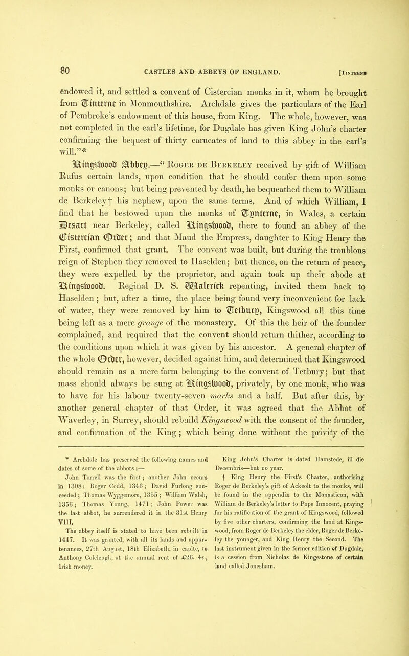 endowed it, and settled a convent of Cistercian monks in it, whom he brought from 0't'ntcrnt in Monmouthshire. Archdale gives the particulars of the Earl of Pembroke’s endowment of this house, from King. The whole, however, was not completed in the earl’s lifetime, for Dugdale has given King John’s charter confirming the bequest of thirty carucates of land to this abbey in the earl’s will.”* ^tngsluooU 0hbCU.—“ Roger de Berkeley received by gift of William Rufus certain lands, upon condition that he should confer them upon some monks or canons; but being prevented by death, he bequeathed them to William de Berkeleyf his nephew, upon the same terms. And of which William, I find that he bestowed upon the monks of {£qmtcmc, in Wales, a certain aBcsart near Berkeley, called THngsfiiOOfi, there to found an abbey of the ©tstcrrian (Drbtr; and that Maud the Empress, daughter to King Henry the First, confirmed that grant. The convent was built, but during the troublous reign of Stephen they removed to Haselden; but thence, on the return of peace, they were expelled by the proprietor, and again took up their abode at 3&tngsfo00lJ. Reginal D. S. ®lalrrtck repenting, invited them back to Haselden; but, after a time, the place being found very inconvenient for lack of water, they were removed by him to '2Tcthurg, Kingswood all this time being left as a mere grange of the monastery. Of this the heir of the founder complained, and required that the convent should return thither, according to the conditions upon which it was given by his ancestor. A general chapter of the whole ©rtlEr, however, decided against him, and determined that Kingswood should remain as a mere farm belonging to the convent of Tetbury; but that mass should always be sung at Tttngstooot!, privately, by one monk, who was to have for his labour twenty-seven marks and a half. But after this, by another general chapter of that Order, it was agreed that the Abbot of Waverley, in Surrey, should rebuild Kingswood with the consent of the founder, and confirmation of the King; which being done without the privity of the * Archdale has preserved the following names and dates of some of the abbots :— John Ton-ell was the first; another John occurs in 1308; Roger Codd, 1346; David Furlong suc- ceeded ; Thomas Wyggemore, 1355; William Walsh, 1356; Thomas Young, 1471; John Power was the last abbot, he surrendered it in the 31st Henry V11L The abbey itself is stated to have been rebuilt in 1447. It was granted, with all its lands and appur- tenances, 27th August, 18th Elizabeth, in capite, to Anthony Colcleugh, at tl.e annual rent of £26. 4s., Irish money. King John’s Charter is dated Hamstede, iii die Decembris—but no year. f King Henry the First’s Charter, authorising Roger de Berkeley’s gift of Ackeolt to the monks, will be found in the appendix to the Monasticon, with William de Berkeley’s letter to Pope Innocent, praying for his ratification of the grant of Kingswood, followed by five other charters, confirming the land at Kings- wood, from Roger de Berkeley the elder, Roger de Berke- ley the younger, and King Henry the Second. The last instrument given in the former edition ef Dugdale, is a cession from Nicholas de Kingestone of certain laud called Joncsham.