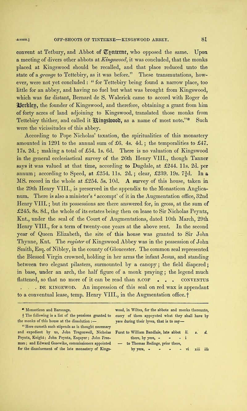 convent at Tetbury, and Abbot of TEqjntfrttf, who opposed the same. Upon a meeting of divers other abbots at Kingswood, it was concluded, that the monks placed at Kingswood should be recalled, and that place reduced unto the state of a grange to Tettebiry, as it was before.” These transmutations, how- ever, were not yet concluded : 11 for Tettebiry being found a narrow place, too little for an abbey, and having no fuel but what was brought from Kingswood, which was far distant, Bernard de S. Walerick came to accord with Roger de the founder of Kingswood, and therefore, obtaining a grant from him of forty acres of land adjoining to Kingswood, translated those monks from Tettebiry thither, and called it 3&tngSfo00b, as a name of most note.”* Such were the vicissitudes of this abbey. According to Pope Nicholas’ taxation, the spiritualities of this monastery amounted in 1291 to the annual sum of £6. 4s. 4d.; the temporalities to £47. 17s. 2d.; making a total of £54. Is. 6d. There is no valuation of Kingswood in the general ecclesiastical survey of the 26th Henry VIII., though Tanner says it was valued at that time, according to Dugdale, at £244. 11s. 2d. per annum; according to Speed, at £254. 11s. 2d.; clear, £239. 19s. 7fd. In a MS. record in the whole at £254. 5s. lOd. A survey of this house, taken in the 29th Henry VIII., is preserved in the appendix to the Monasticon Anglica- num. There is also a minister’s ‘ accompt’ of it in the Augmentation office, 32nd Henry VIII.; but its possessions are there answered for, in gross, at the sum of £245. 8s. 8d., the whole of its estates being then on lease to Sir Nicholas Peyntz, Knt., under the seal of the Court of Augmentations, dated 10th March, 29th Henry VIII., for a term of twenty-one years at the above rent. In the second year of Queen Elizabeth, the site of this house was granted to Sir John Thynne, Knt. The register of Kingswood Abbey was in the possession of John Smith, Esq. of Nibley, in the county of Gloucester. The common seal represented the Blessed Virgin crowned, holding in her aims the infant Jesus, and standing between two elegant pilasters, surmounted by a canopy; the field diapered; in base, under an arch, the half figure of a monk praying; the legend much flattened, so that no more of it can be read than s.COF . . . CONVENTUS , . . de kingewod. An impression of this seal on red wax is appendant to a conventual lease, temp. Henry VIII., in the Augmentation office, f * Monasticon and Baronage, f The following is a list of the pensions granted to the monks of this house at the dissolution :— “ Here cumeth such stipends as is thought necessary and expedient by us, John Tregonwell, Nicholas Peyntz, Knight; John Peyntz, Esquyer; John Free- man ; and Edward Gosewike, commissioners appointed for the dissoluement of the late monastery of Kings- wood, in Wiltes, for the abbote and monks thereunto, euery of them appoynted what they shall have by yere during their lyves, that is to say— Furst to William Bandlaie, late abbot li. s. d. there, by yere, - - - i — to Thomas Eedinge, prior there, by yere, - - > - vi xiii iiu