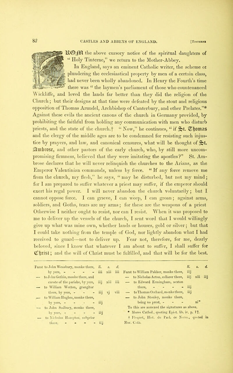 jftit the above cursory notice of the spiritual daughters of “ Holy Tinterne,” we return to the Mother-Abbey. In England, says an eminent Catholic writer, the scheme ox plundering the ecclesiastical property by men of a certain class, had never been wholly abandoned. In Henry the Fourth’s time there was 11 the laymen’s parliament of those who countenanced W ickliffe, and loved the lands far better than they did the religion of the Church; but their designs at that time were defeated by the stout and religious opposition of Thomas Arundel, Archbishop of Canterbury, and other Prelates.”* Against these evils the ancient canons of the church in Germany provided, by prohibiting the faithful from holding any communication with men who disturb priests, and the state of the church, j* “ Now” he continues, “ if £bt. ®ljomaS and the clergy of the middle ages are to be condemned for resisting such injus- tice by prayers, and law, and canonical censures, what will be thought of £bt. Ambrose, and other pastors of the early church, who, by still more uncom- promising firmness, believed that they were imitating the apostles?” St. Am- brose declares that he will never relinquish the churches to the Arians, as the Emperor Yalentinian commands, unless by force. u If any force remove me from the church, my flesh,” he says, u may be disturbed, but not my mind; for I am prepared to suffer whatever a priest may suffer, if the emperor should exert his regal power. I will never abandon the church voluntarily; but I cannot oppose force. I can grieve, I can weep, I can groan; against arms, soldiers, and Goths, tears are my arms; for these are the weapons of a priest Otherwise I neither ought to resist, nor can I resist. When it was proposed to me to deliver up the vessels of the church, I sent word that I would willingly give up what was mine own, whether lands or houses, gold or silver; but that I could take nothing from the temple of God, nor lightly abandon what I had received to guard—not to deliver up. Fear not, therefore, for me, dearly beloved, since 1 know that whatever I am about to suffer, I shall suffer for (L'ijrtSt; and the will of Christ must be fulfilled, and that will be for the best. Furst to John Wensbury, monke there, li. s. d. hy yere, - - - - iiii xiii iiii — to John Gethin, monke there, and curate of the parishe, by yere, iiij xiii iiii — to William Wotton, grangitor there, by yere, - iiij vj viii .— to William Hughes, monke there, by yere, - - • - Hij — to John Sodbury, monke there, by yere, - - — iiij — to Nicholas Hampton, subprior there, - iiij li. s. d. Furst to William Pakker, monke there, iiij — to Nicholas Acton, cellarer there, iiij xiii iiij — to Edward Ermingham, sexton there, - - - - iiij — to Thomas Orchard, monke there, iiij — to John Stonley, monke there, being no prest, - - - xi” To this are annexed the signatures as above. * Mores Cathol., quoting Epist. lib. iv. p. 17. f Floquet, Hist, du Pari, de Norm., quoted in Jlor. Cath.