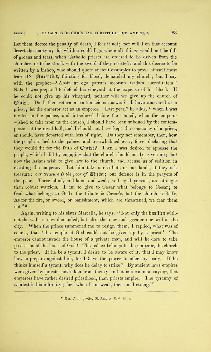 Let them decree the penalty of death, I fear it not; nor will I on that account desert the martyrs; for whither could I go where all things would not he full of groans and tears, when Catholic priests are ordered to he driven from the churches, or to he struck with the sword if they resisted ; and this decree to he written hy a hishop, who should quote ancient examples to prove himself most learned? ^tuxcntlUS, thirsting for hlood, demanded my church; hut I say with the prophet—* Ahsit ut ego patrum meorum tradam hsereditatem!’ Naboth was prepared to defend his vineyard at the expense of his hlood. If he could not give up his vineyard, neither will we give up the church of Christ. Do I then return a contumacious answer? I have answered as a priest; let the emperor act as an emperor. Last year,” he adds, “ when I was invited to the palace, and introduced before the council, when the emperor wished to fake from us the church, I should have been subdued hy the contem- plation of the royal hall, and I should not have kept the constancy of a priest, or should have departed with loss of right. Do they not remember, then, how the people rushed to the palace, and overwhelmed every force, declaring that they would die for the faith of CfjttSt ? Then I was desired to appease the people, which I did hy engaging that the church should not he given up; hut now the Arians wish to give law to the church, and accuse us of sedition in resisting the emperor. Let him take our tribute or our lands, if they ask treasure: our treasure is the poor of CJ)l'tSt; our defence is in the prayers of the poor. These blind, and lame, and weak, and aged persons, are stronger than robust warriors. I am to give to Caesar what belongs to Caesar; to God what belongs to God: the tribute is Caesar’s, but the church is God’s. As for the fire, or sword, or banishment, which are threatened, we fear them not.”* Again, writing to his sister Marcella, he says: u Not only the hilStltCfl with- out the walls is now demanded, but also the new and greater one within the city. When the prince summoned me to resign them, I replied, what was of course, that 1 the temple of God could not be given up by a priest.’ The emperor cannot invade the house of a private man, and will he dare to take possession of the house of God! The palace belongs to the emperor, the church to the priest. If he be a tyrant, I desire to be aware of it, that I may know how to prepare against him, for I have the power to offer my body. If he thinks himself a tyrant, why does he delay to strike ? By ancient laws empires were given by priests, not taken from them; and it is a common saying, that emperors have rather desired priesthood, than priests empire. The tyranny of a priest is his infirmity; for 1 when I am weak, then am I strong.’” Mor. Cath., quoting St. Ambros. Orat. lib. v.