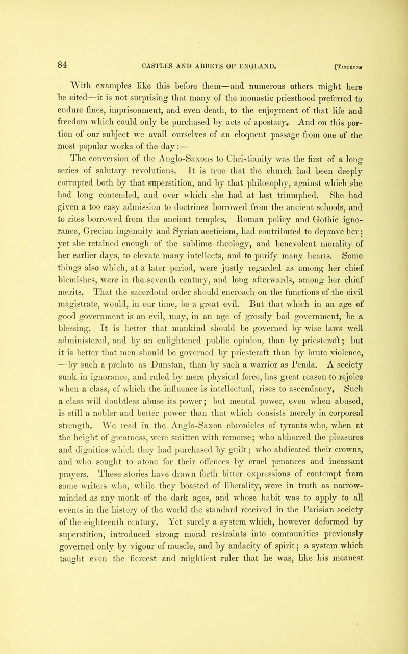 With examples like this before them—and numerous others might here he cited—it is not surprising that many of the monastic priesthood preferred to endure fines, imprisonment, and even death, to the enjoyment of that life and freedom which could only be purchased by acts of apostacy. And on this por- tion of our subject we avail ourselves of an eloquent passage from one of the most popular works of the day:— The conversion of the Anglo-Saxons to Christianity was the first of a long series of salutary revolutions. It is true that the ehurch had been deeply corrupted both by that superstition, and by that philosophy, against which she had long contended, and over which she had at last triumphed. She had given a too easy admission to doctrines borrowed from the ancient schools, and to rites borrowed from the ancient temples. Eoman policy and Gothic igno- rance, Grecian ingenuity and Syrian aceticism, had contributed to deprave her; yet she retained enough of the sublime theology, and benevolent morality of her earlier days, to elevate many intellects, and to purify many hearts. Some things also which, at a later period, were justly regarded as among her chief blemishes, were in the seventh century, and long afterwards, among her chief merits. That the sacerdotal order should encroach on the functions of the civil magistrate, would, in our time, be a great evil. But that which in an age of good government is an evil, may, in an age of grossly bad government, be a blessing. It is better that mankind should be governed by wise laws well administered, and by an enlightened public opinion, than by priestcraft; but it is better that men should be governed by priestcraft than by brute violence, ■—by such a prelate as Dunstan, than by such a warrior as Penda. A society sunk in ignorance, and ruled by mere physical force, has great reason to rejoice when a class, of which the influence is intellectual, rises to ascendancy. Such a class will doubtless abuse its power; but mental power, even when abused, is still a nobler and better power than that which consists merely in corporeal strength. We read in the Anglo-Saxon chronicles of tyrants who, when at the height of greatness, were smitten with remorse; who abhorred the pleasures and dignities which they had purchased by guilt; who abdicated their crowns, and who sought to atone for their offences by cruel penances and incessant prayers. These stories have drawn forth bitter expressions of contempt from some writers who, while they boasted of liberality, were in truth as narrow- minded as any monk of the dark ages, and whose habit was to apply to all events in the history of the world the standard received in the Parisian society of the eighteenth century. Yet surely a system which, however deformed by superstition, introduced strong moral restraints into communities previously governed only by vigour of muscle, and by audacity of spirit; a system which taught even the fiercest and mightiest ruler that he was, like his meanest