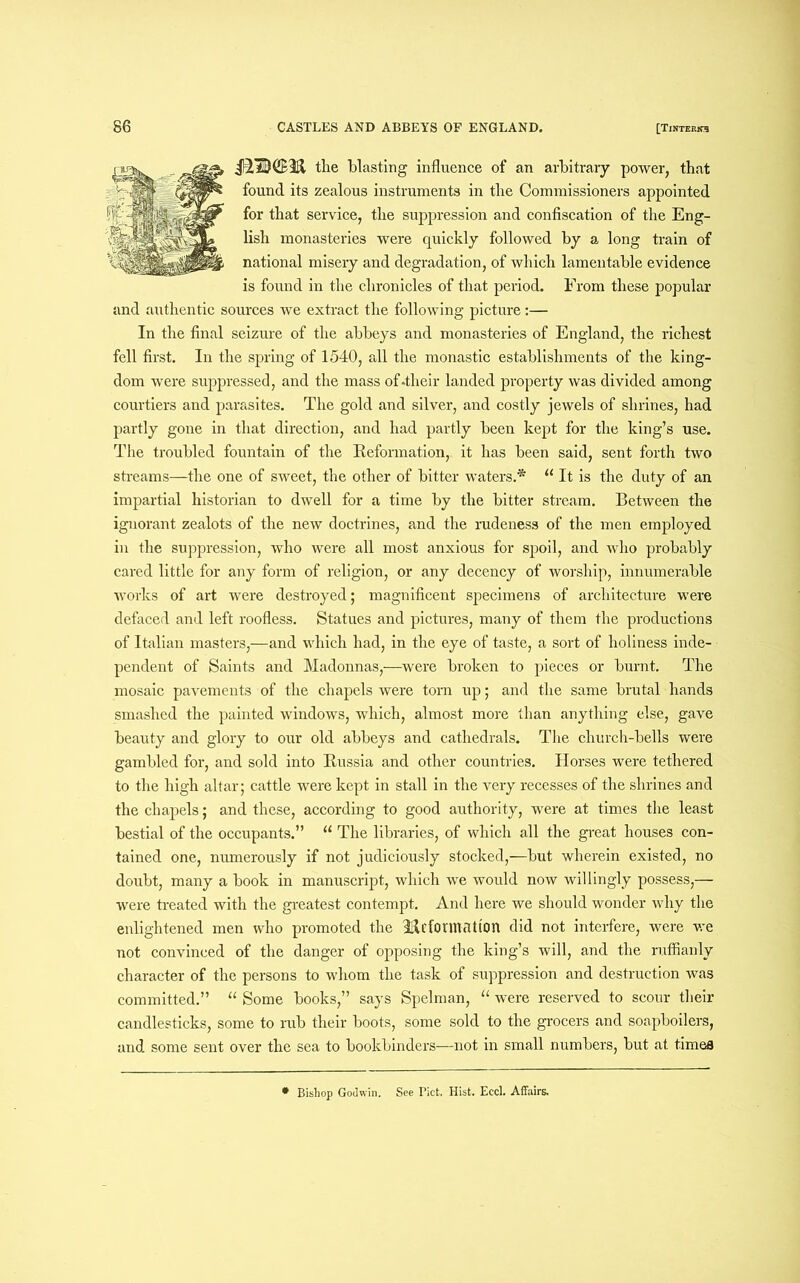 jS’QtlBTl the blasting influence of an arbitrary power, that found its zealous instruments in the Commissioners appointed for that service, the suppression and confiscation of the Eng- lish monasteries were quickly followed by a long train of national misery and degradation, of which lamentable evidence is found in the chronicles of that period. From these popular and authentic sources we extract the following picture:— In the final seizure of the abbeys and monasteries of England, the richest fell first. In the spring of 1540, all the monastic establishments of the king- dom were suppressed, and the mass of-their landed property was divided among courtiers and parasites. The gold and silver, and costly jewels of shrines, had partly gone in that direction, and had partly been kept for the king’s use. The troubled fountain of the Reformation, it has been said, sent forth two streams—the one of sweet, the other of bitter waters.* u It is the duty of an impartial historian to dwell for a time by the bitter stream. Between the ignorant zealots of the new doctrines, and the rudeness of the men employed in the suppression, who were all most anxious for spoil, and who probably cared little for any form of religion, or any decency of worship, innumerable works of art were destroyed; magnificent specimens of architecture were defaced and left roofless. Statues and pictures, many of them the productions of Italian masters,—and which had, in the eye of taste, a sort of holiness inde- pendent of Saints and Madonnas,—were broken to pieces or burnt. The mosaic pavements of the chapels were torn up; and the same brutal hands smashed the painted windows, which, almost more than anything else, gave beauty and glory to our old abbeys and cathedrals. The church-bells were gambled for, and sold into Russia and other countries. Horses were tethered to the high altar; cattle were kept in stall in the very recesses of the shrines and the chapels; and these, according to good authority, were at times the least bestial of the occupants.” “ The libraries, of which all the great houses con- tained one, numerously if not judiciously stocked,—but wherein existed, no doubt, many a book in manuscript, which we would now willingly possess,— were treated with the greatest contempt. And here we should wonder why the enlightened men who promoted the Ticfonnation did not interfere, were we not convinced of the danger of opposing the king’s will, and the ruffianly character of the persons to whom the task of suppression and destruction was committed.” “ Some books,” says Spelman, “ were reserved to scour their candlesticks, some to rub their boots, some sold to the grocers and soapboilers, and some sent over the sea to bookbinders—not in small numbers, but at times * Bishop Godwin. See Piet. Hist. Eccl. Affairs.