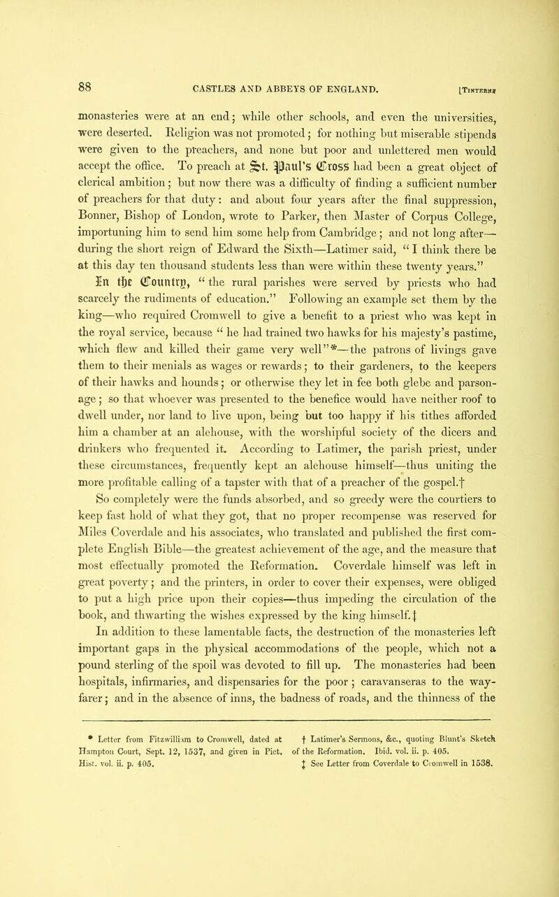 monasteries were at an end; while other schools, and even the universities, were deserted. Beligion was not promoted; for nothing hut miserable stipends were given to the preachers, and none but poor and unlettered men would accept the office. To preach at §bt. Raul’S (LroSS had been a great object of clerical ambition; but now there was a difficulty of finding a sufficient number of preachers for that duty: and about four years after the final suppression, Bonner, Bishop of London, wrote to Parker, then Master of Corpus College, importuning him to send him some help from Cambridge; and not long after— during the short reign of Edward the Sixth—Latimer said, “ I think there be at this day ten thousand students less than were within these twenty years.” lit tf)C (Country, “ the rural parishes were served by priests who had scarcely the rudiments of education.” Following an example set them by the king—who required Cromwell to give a benefit to a priest who was kept in the royal service, because “ he had trained two hawks for his majesty’s pastime, which flew and killed their game very well”*—the patrons of livings gave them to their menials as wages or rewards; to their gardeners, to the keepers of their hawks and hounds; or otherwise they let in fee both glebe and parson- age ; so that whoever was presented to the benefice would have neither roof to dwell under, nor land to live upon, being but too happy if his tithes afforded him a chamber at an alehouse, with the worshipful society of the dicers and drinkers who frequented it. According to Latimer, the parish priest, under these circumstances, frequently kept an alehouse himself—thus uniting the more profitable calling of a tapster with that of a preacher of the gospehf So completely were the funds absorbed, and so greedy were the courtiers to keep fast hold of what they got, that no proper recompense was reserved for Miles Coverdale and his associates, who translated and published the first com- plete English Bible—the greatest achievement of the age, and the measure that most effectually promoted the Beformation. Coverdale himself was left in great poverty; and the printers, in order to cover their expenses, were obliged to put a high price upon their copies—thus impeding the circulation of the book, and thwarting the wishes expressed by the king himself. | In addition to these lamentable facts, the destruction of the monasteries left important gaps in the physical accommodations of the people, which not a pound sterling of the spoil was devoted to fill up. The monasteries had been hospitals, infirmaries, and dispensaries for the poor; caravanseras to the way- farer ; and in the absence of inns, the badness of roads, and the thinness of the * Letter from Fitzwilliam to Cromwell, dated at f Latimer’s Sermons, &c., quoting Blunt’s Sketch Hampton Court, Sept. 12, 1537, and given in Piet, of the Beformation. Ibid. vol. ii. p. 405. Hist. vol. ii. p. 405. J See Letter from Coverdale to Cromwell in 1538.