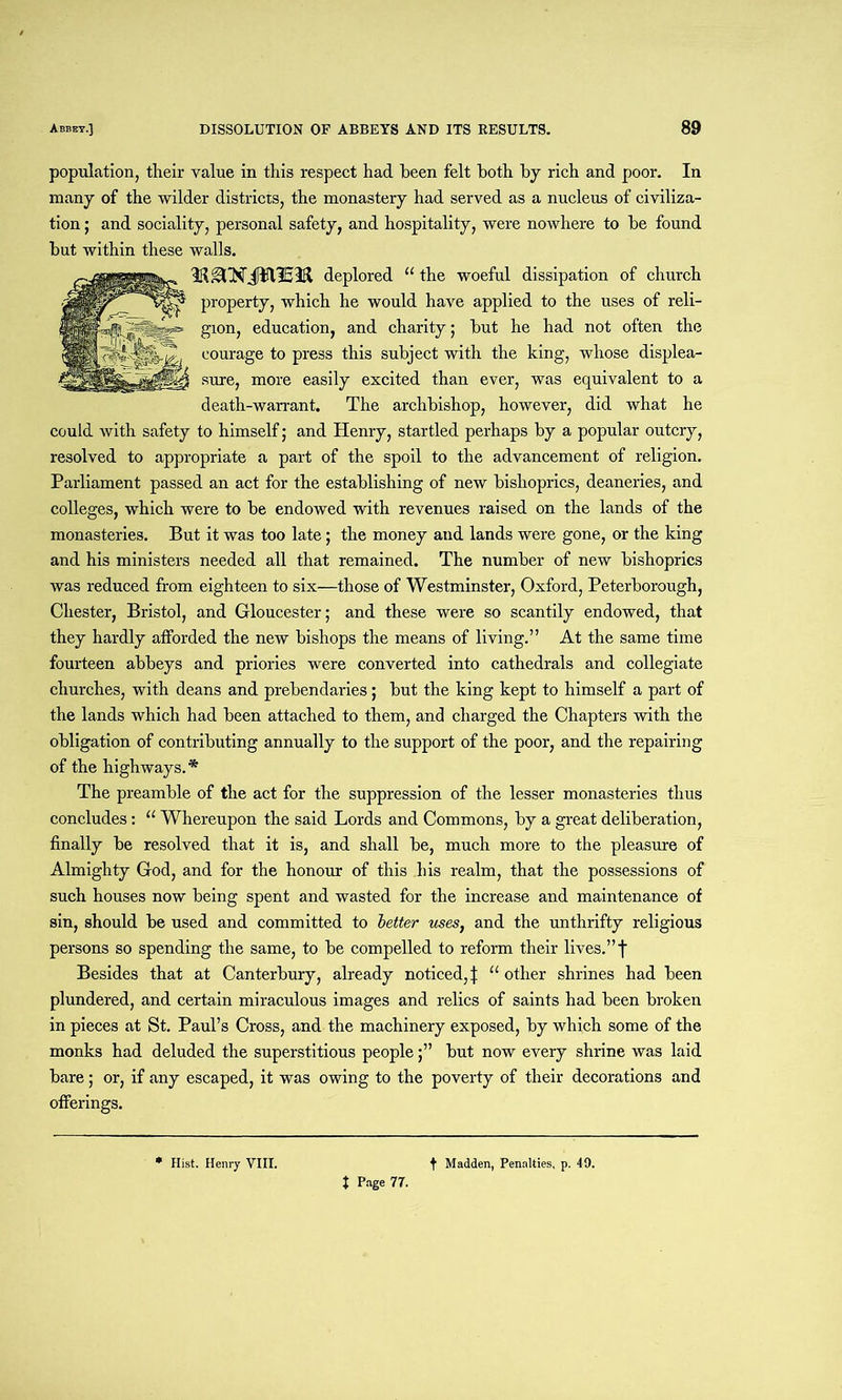population, their value in this respect had been felt both by rich and poor. In many of the wilder districts, the monastery had served as a nucleus of civiliza- tion ; and sociality, personal safety, and hospitality, were nowhere to be found but within these walls. deplored “ the woeful dissipation of church property, which he would have applied to the uses of reli- gion, education, and charity; but he had not often the courage to press this subject with the king, whose displea- sure, more easily excited than ever, was equivalent to a death-warrant. The archbishop, however, did what he could with safety to himself; and Henry, startled perhaps by a popular outcry, resolved to appropriate a part of the spoil to the advancement of religion. Parliament passed an act for the establishing of new bishoprics, deaneries, and colleges, which were to be endowed with revenues raised on the lands of the monasteries. But it was too late; the money and lands were gone, or the king and his ministers needed all that remained. The number of new bishoprics was reduced from eighteen to six—those of Westminster, Oxford, Peterborough, Chester, Bristol, and Gloucester; and these were so scantily endowed, that they hardly afforded the new bishops the means of living.” At the same time fourteen abbeys and priories were converted into cathedrals and collegiate churches, with deans and prebendaries; but the king kept to himself a part of the lands which had been attached to them, and charged the Chapters with the obligation of contributing annually to the support of the poor, and the repairing of the highways.* The preamble of the act for the suppression of the lesser monasteries thus concludes: “ Whereupon the said Lords and Commons, by a great deliberation, finally be resolved that it is, and shall be, much more to the pleasure of Almighty God, and for the honour of this his realm, that the possessions of such houses now being spent and wasted for the increase and maintenance of sin, should be used and committed to letter uses, and the unthrifty religious persons so spending the same, to be compelled to reform their lives.” f Besides that at Canterbury, already noticed,j: “other shrines had been plundered, and certain miraculous images and relics of saints had been broken in pieces at St. Paul’s Cross, and the machinery exposed, by which some of the monks had deluded the superstitious peoplebut now every shrine was laid bare; or, if any escaped, it was owing to the poverty of their decorations and offerings. t Madden, Penalties, p. 49. Hist. Henry VIII. t Page 77.